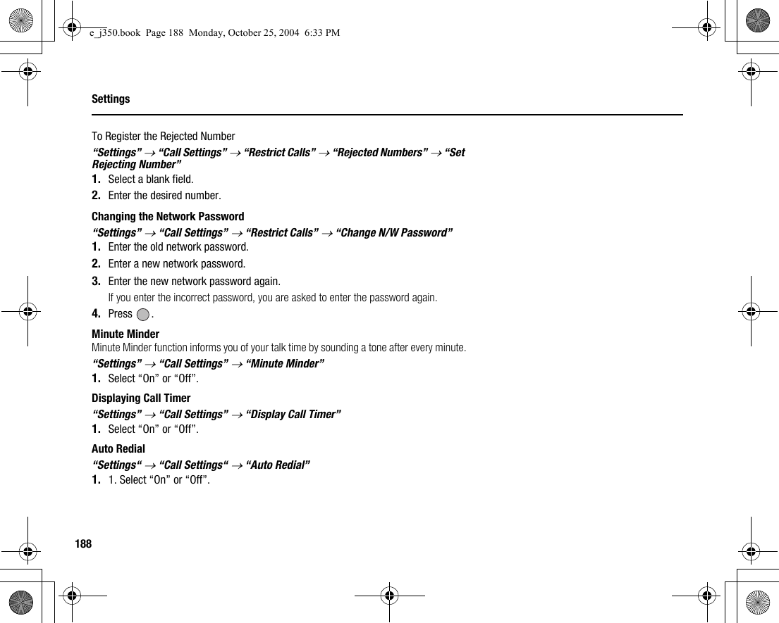 188SettingsTo Register the Rejected Number“Settings” → “Call Settings” → “Restrict Calls” → “Rejected Numbers” → “Set Rejecting Number”1. Select a blank field.2. Enter the desired number.Changing the Network Password“Settings” → “Call Settings” → “Restrict Calls” → “Change N/W Password”1. Enter the old network password.2. Enter a new network password.3. Enter the new network password again.If you enter the incorrect password, you are asked to enter the password again.4. Press .Minute MinderMinute Minder function informs you of your talk time by sounding a tone after every minute.“Settings” → “Call Settings” → “Minute Minder”1. Select “On” or “Off”.Displaying Call Timer“Settings” → “Call Settings” → “Display Call Timer”1. Select “On” or “Off”.Auto Redial“Settings“ → “Call Settings“ → “Auto Redial”1. 1. Select “On” or “Off”.e_j350.book  Page 188  Monday, October 25, 2004  6:33 PM