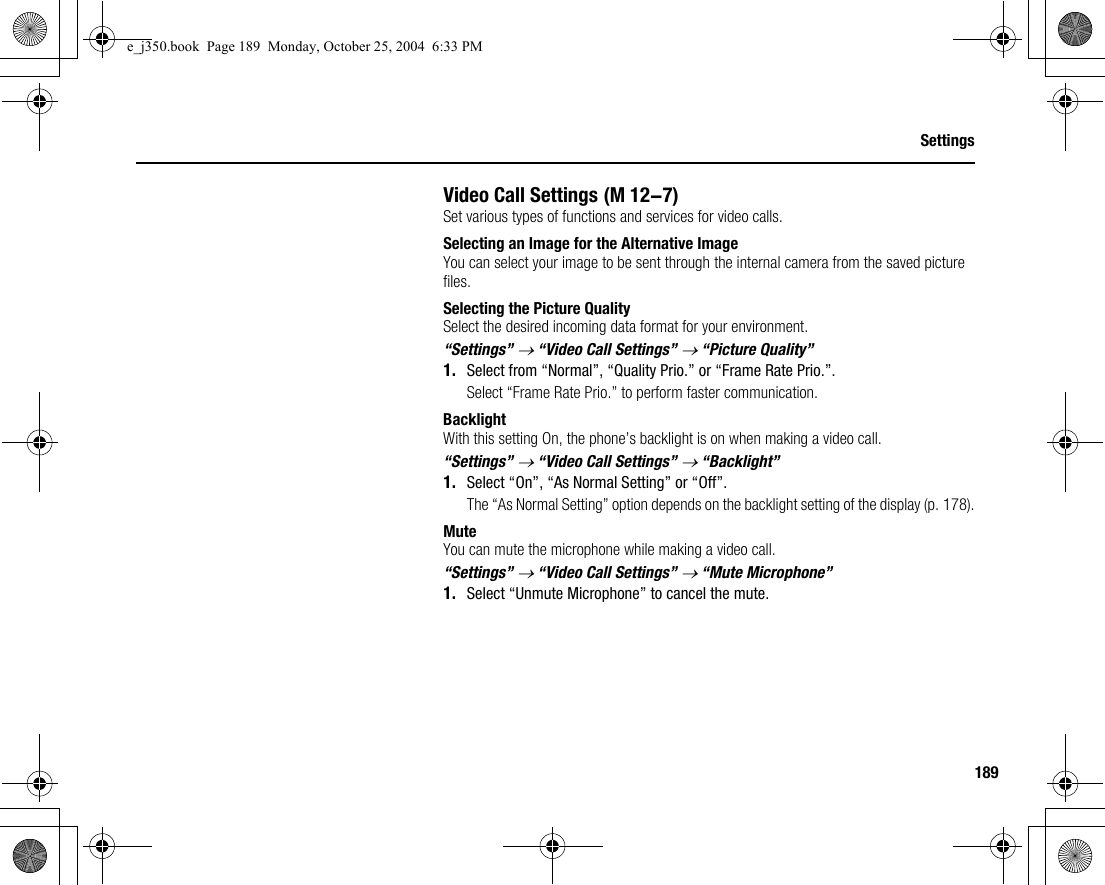 189SettingsVideo Call SettingsSet various types of functions and services for video calls.Selecting an Image for the Alternative ImageYou can select your image to be sent through the internal camera from the saved picture files.Selecting the Picture QualitySelect the desired incoming data format for your environment.“Settings” → “Video Call Settings” → “Picture Quality”1. Select from “Normal”, “Quality Prio.” or “Frame Rate Prio.”.Select “Frame Rate Prio.” to perform faster communication.BacklightWith this setting On, the phone’s backlight is on when making a video call.“Settings” → “Video Call Settings” → “Backlight”1. Select “On”, “As Normal Setting” or “Off”.The “As Normal Setting” option depends on the backlight setting of the display (p. 178).MuteYou can mute the microphone while making a video call.“Settings” → “Video Call Settings” → “Mute Microphone”1. Select “Unmute Microphone” to cancel the mute. (M 12-7)e_j350.book  Page 189  Monday, October 25, 2004  6:33 PM