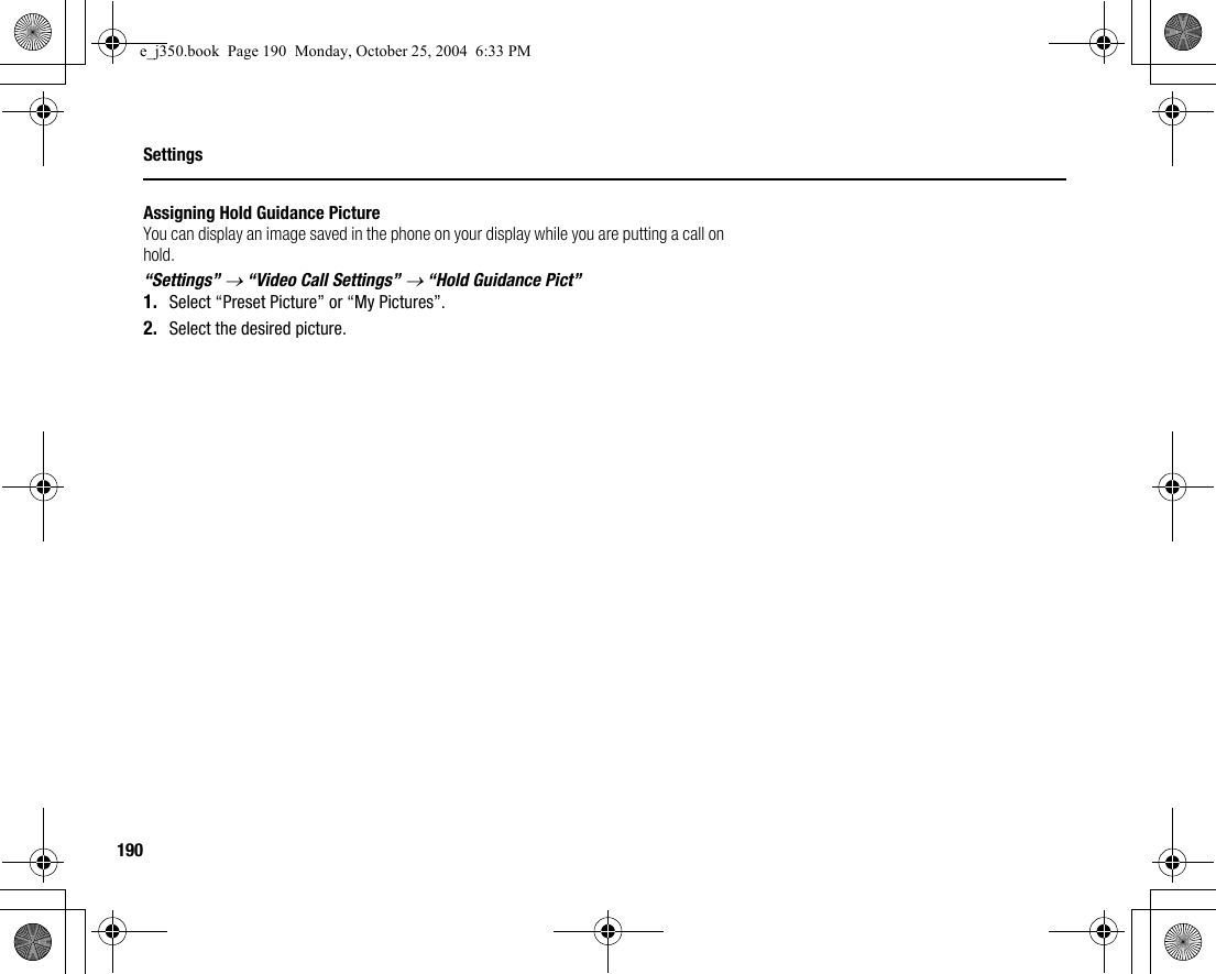 190SettingsAssigning Hold Guidance PictureYou can display an image saved in the phone on your display while you are putting a call on hold.“Settings” → “Video Call Settings” → “Hold Guidance Pict”1. Select “Preset Picture” or “My Pictures”.2. Select the desired picture.e_j350.book  Page 190  Monday, October 25, 2004  6:33 PM