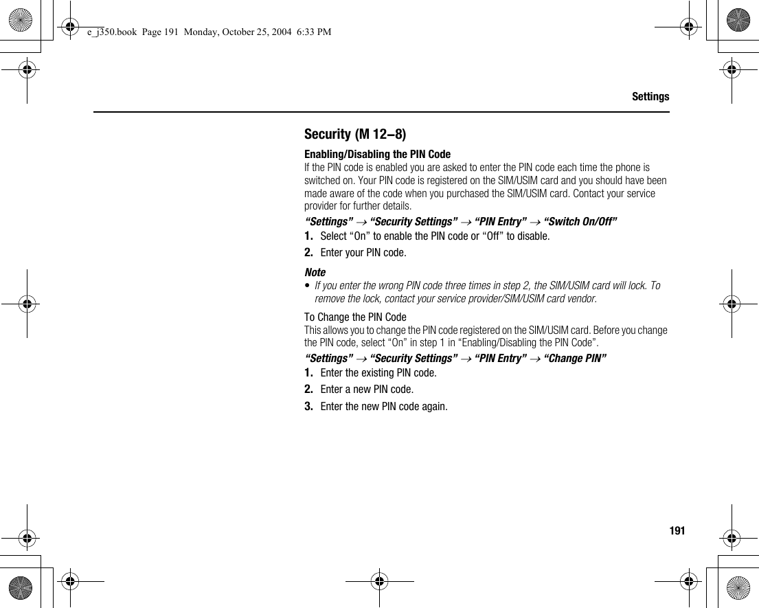 191SettingsSecurityEnabling/Disabling the PIN CodeIf the PIN code is enabled you are asked to enter the PIN code each time the phone is switched on. Your PIN code is registered on the SIM/USIM card and you should have been made aware of the code when you purchased the SIM/USIM card. Contact your service provider for further details.“Settings” → “Security Settings” → “PIN Entry” → “Switch On/Off”1. Select “On” to enable the PIN code or “Off” to disable.2. Enter your PIN code.Note•If you enter the wrong PIN code three times in step 2, the SIM/USIM card will lock. To remove the lock, contact your service provider/SIM/USIM card vendor.To Change the PIN CodeThis allows you to change the PIN code registered on the SIM/USIM card. Before you change the PIN code, select “On” in step 1 in “Enabling/Disabling the PIN Code”.“Settings” → “Security Settings” → “PIN Entry” → “Change PIN”1. Enter the existing PIN code.2. Enter a new PIN code.3. Enter the new PIN code again. (M 12-8)e_j350.book  Page 191  Monday, October 25, 2004  6:33 PM