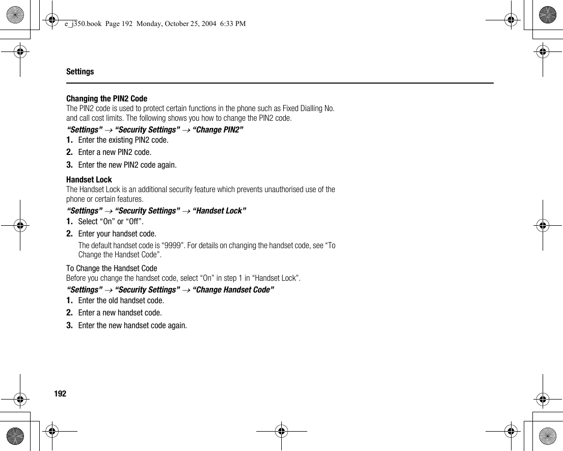 192SettingsChanging the PIN2 CodeThe PIN2 code is used to protect certain functions in the phone such as Fixed Dialling No. and call cost limits. The following shows you how to change the PIN2 code.“Settings” → “Security Settings” → “Change PIN2”1. Enter the existing PIN2 code.2. Enter a new PIN2 code.3. Enter the new PIN2 code again.Handset LockThe Handset Lock is an additional security feature which prevents unauthorised use of the phone or certain features.“Settings” → “Security Settings” → “Handset Lock”1. Select “On” or “Off”.2. Enter your handset code.The default handset code is “9999”. For details on changing the handset code, see “To Change the Handset Code”.To Change the Handset CodeBefore you change the handset code, select “On” in step 1 in “Handset Lock”.“Settings” → “Security Settings” → “Change Handset Code”1. Enter the old handset code.2. Enter a new handset code.3. Enter the new handset code again.e_j350.book  Page 192  Monday, October 25, 2004  6:33 PM
