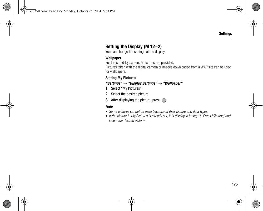 175SettingsSetting the DisplayYou can change the settings of the display.WallpaperFor the stand-by screen, 5 pictures are provided.Pictures taken with the digital camera or images downloaded from a WAP site can be used for wallpapers.Setting My Pictures“Settings” → “Display Settings” → “Wallpaper”1. Select “My Pictures”.2. Select the desired picture.3. After displaying the picture, press  .Note•Some pictures cannot be used because of their picture and data types.•If the picture in My Pictures is already set, it is displayed in step 1. Press [Change] and select the desired picture. (M 12-2)e_j350.book  Page 175  Monday, October 25, 2004  6:33 PM