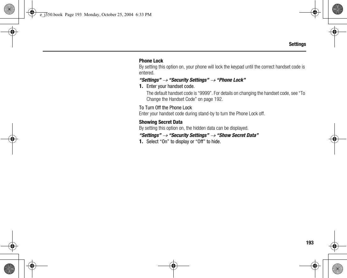 193SettingsPhone LockBy setting this option on, your phone will lock the keypad until the correct handset code is entered.“Settings” → “Security Settings” → “Phone Lock”1. Enter your handset code.The default handset code is “9999”. For details on changing the handset code, see “To Change the Handset Code” on page 192.To Turn Off the Phone LockEnter your handset code during stand-by to turn the Phone Lock off.Showing Secret DataBy setting this option on, the hidden data can be displayed.“Settings” → “Security Settings” → “Show Secret Data”1. Select “On” to display or “Off” to hide.e_j350.book  Page 193  Monday, October 25, 2004  6:33 PM