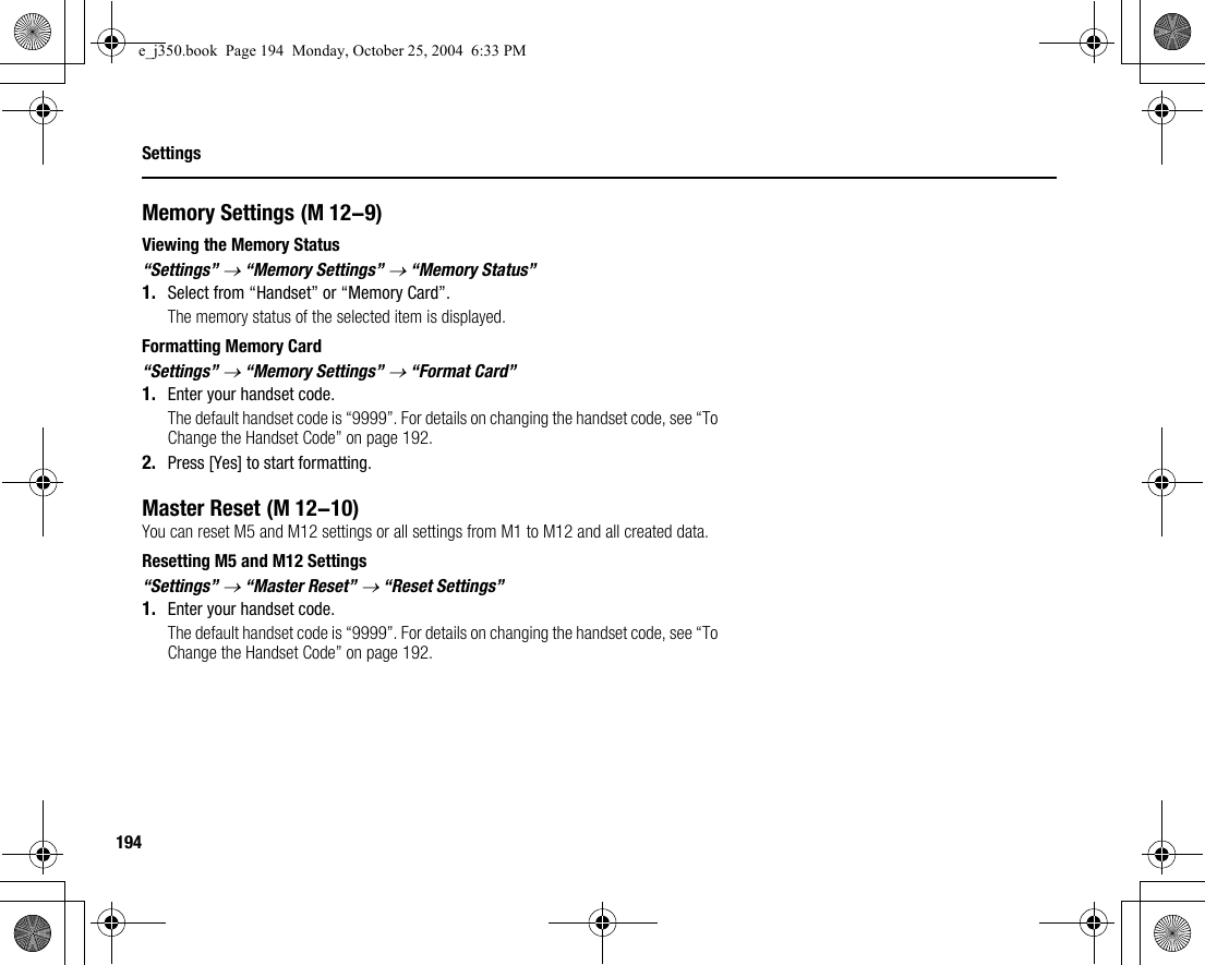 194SettingsMemory SettingsViewing the Memory Status“Settings” → “Memory Settings” → “Memory Status”1. Select from “Handset” or “Memory Card”.The memory status of the selected item is displayed.Formatting Memory Card“Settings” → “Memory Settings” → “Format Card”1. Enter your handset code.The default handset code is “9999”. For details on changing the handset code, see “To Change the Handset Code” on page 192.2. Press [Yes] to start formatting.Master ResetYou can reset M5 and M12 settings or all settings from M1 to M12 and all created data.Resetting M5 and M12 Settings“Settings” → “Master Reset” → “Reset Settings”1. Enter your handset code.The default handset code is “9999”. For details on changing the handset code, see “To Change the Handset Code” on page 192. (M 12-9) (M 12-10)e_j350.book  Page 194  Monday, October 25, 2004  6:33 PM