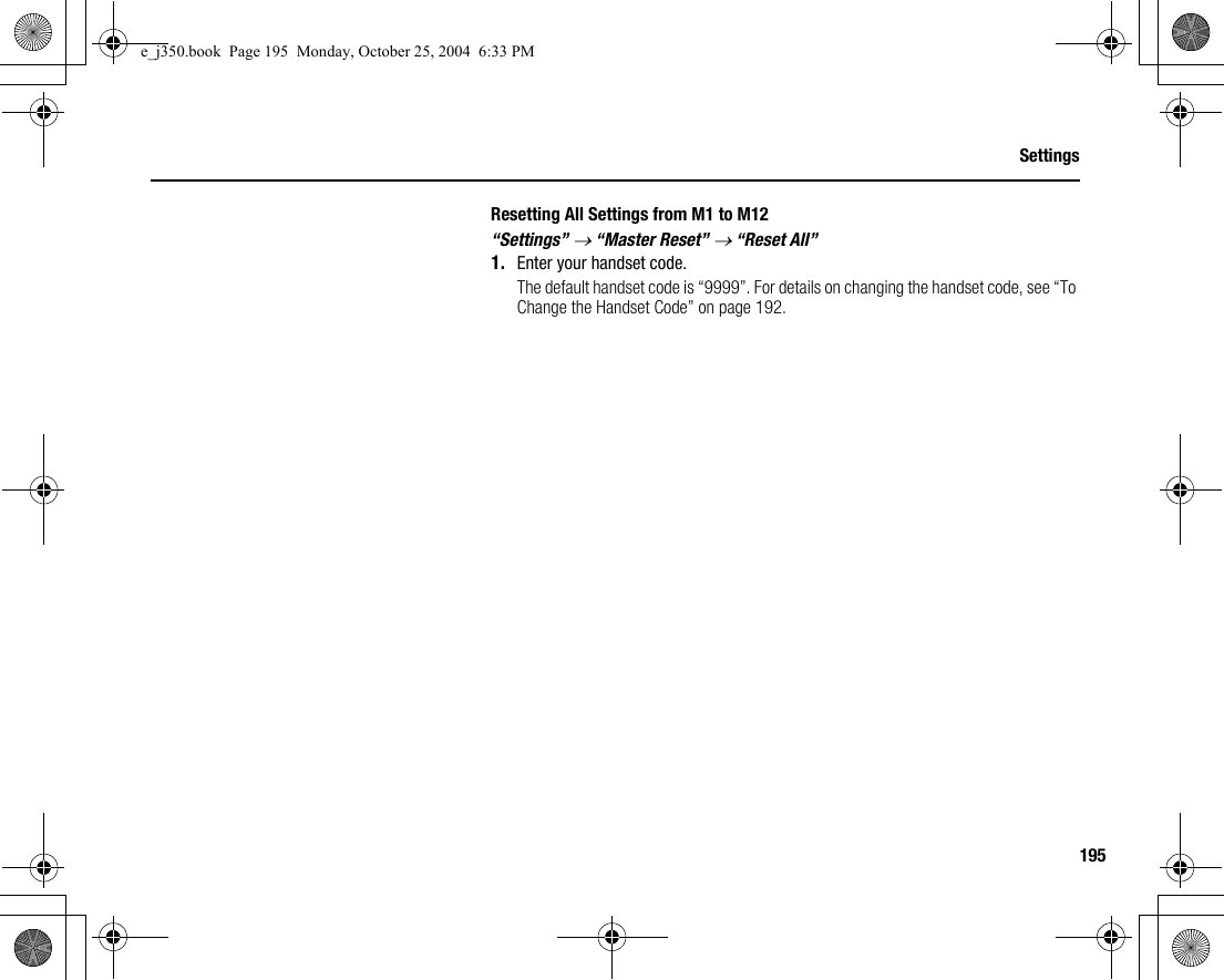 195SettingsResetting All Settings from M1 to M12“Settings” → “Master Reset” → “Reset All”1. Enter your handset code.The default handset code is “9999”. For details on changing the handset code, see “To Change the Handset Code” on page 192.e_j350.book  Page 195  Monday, October 25, 2004  6:33 PM