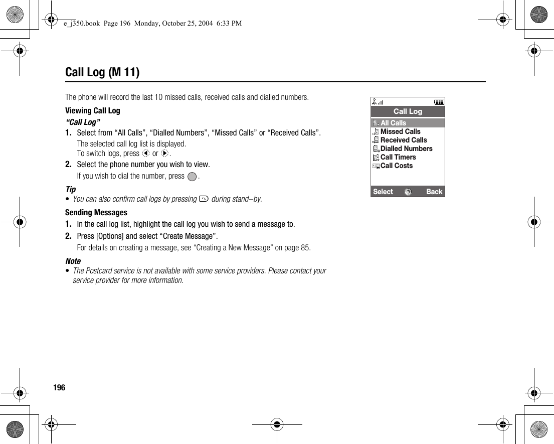 196Call Log (M 11)The phone will record the last 10 missed calls, received calls and dialled numbers.Viewing Call Log“Call Log”1. Select from “All Calls”, “Dialled Numbers”, “Missed Calls” or “Received Calls”.The selected call log list is displayed.To switch logs, press c or d.2. Select the phone number you wish to view.If you wish to dial the number, press  .Tip•You can also confirm call logs by pressing D during stand-by.Sending Messages1. In the call log list, highlight the call log you wish to send a message to.2. Press [Options] and select “Create Message”.For details on creating a message, see “Creating a New Message” on page 85.Note•The Postcard service is not available with some service providers. Please contact your service provider for more information.Select BackCall LogAll CallsMissed CallsReceived CallsDialled NumbersCall TimersCall Costse_j350.book  Page 196  Monday, October 25, 2004  6:33 PM