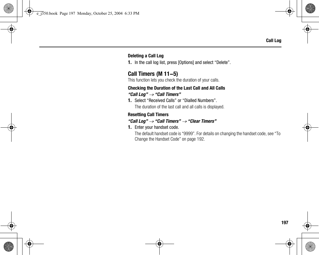197Call LogDeleting a Call Log1. In the call log list, press [Options] and select “Delete”.Call TimersThis function lets you check the duration of your calls.Checking the Duration of the Last Call and All Calls“Call Log” → “Call Timers”1. Select “Received Calls” or “Dialled Numbers”.The duration of the last call and all calls is displayed.Resetting Call Timers“Call Log” → “Call Timers” → “Clear Timers”1. Enter your handset code.The default handset code is “9999”. For details on changing the handset code, see “To Change the Handset Code” on page 192. (M 11-5)e_j350.book  Page 197  Monday, October 25, 2004  6:33 PM