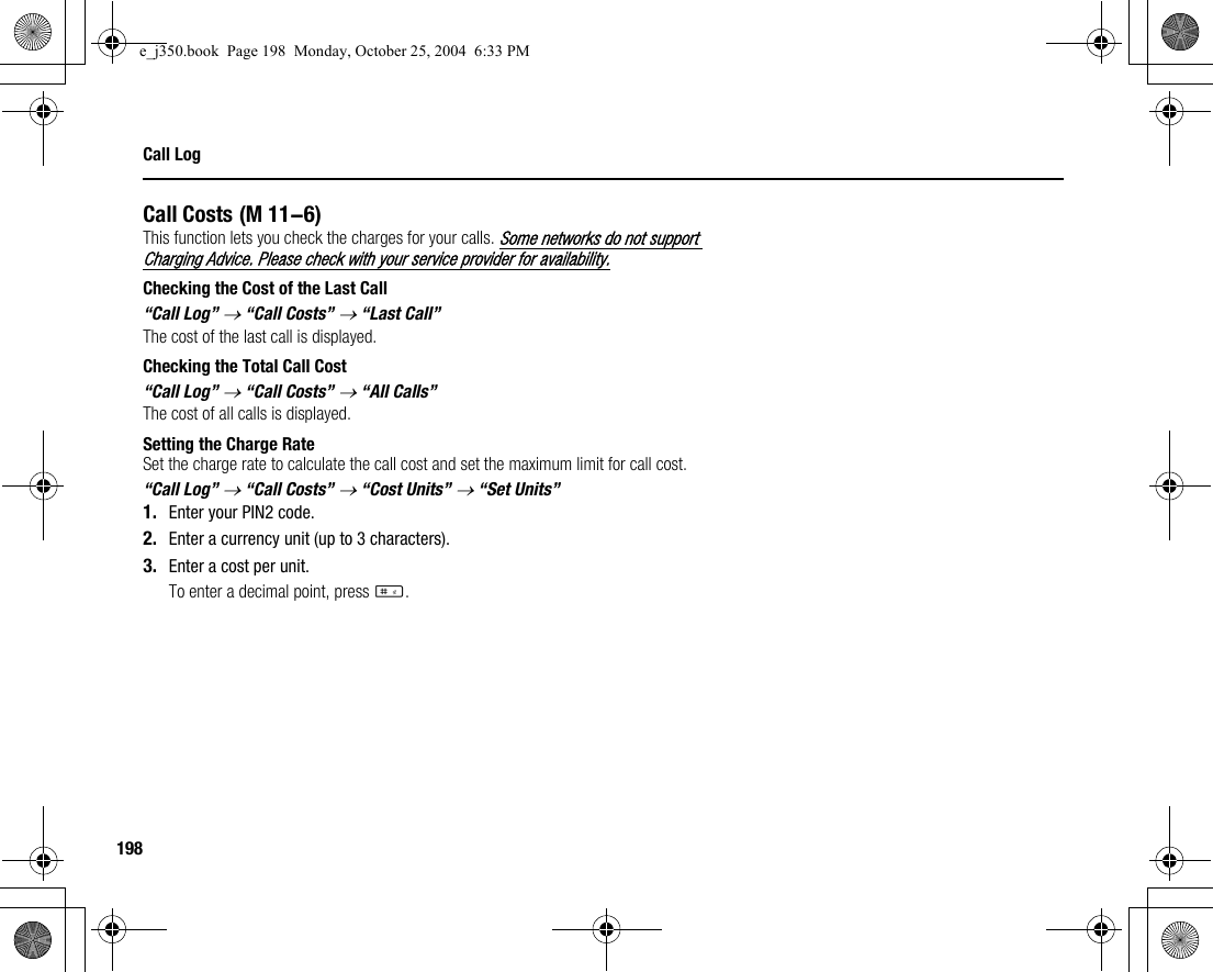 198Call LogCall CostsThis function lets you check the charges for your calls. Some networks do not support Charging Advice. Please check with your service provider for availability.Checking the Cost of the Last Call“Call Log” → “Call Costs” → “Last Call”The cost of the last call is displayed.Checking the Total Call Cost“Call Log” → “Call Costs” → “All Calls”The cost of all calls is displayed.Setting the Charge RateSet the charge rate to calculate the call cost and set the maximum limit for call cost.“Call Log” → “Call Costs” → “Cost Units” → “Set Units”1. Enter your PIN2 code.2. Enter a currency unit (up to 3 characters).3. Enter a cost per unit.To enter a decimal point, press R. (M 11-6)e_j350.book  Page 198  Monday, October 25, 2004  6:33 PM