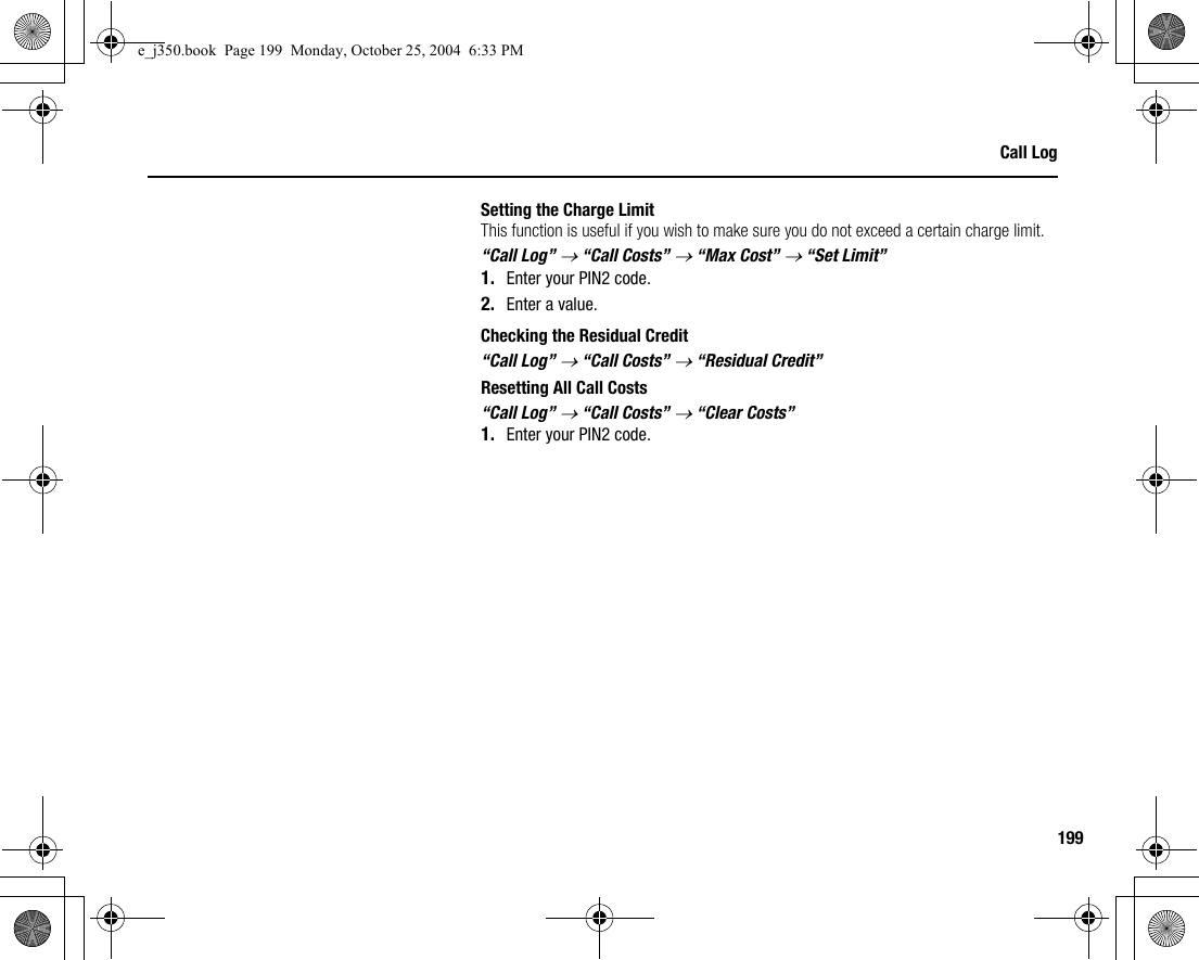 199Call LogSetting the Charge LimitThis function is useful if you wish to make sure you do not exceed a certain charge limit.“Call Log” → “Call Costs” → “Max Cost” → “Set Limit”1. Enter your PIN2 code.2. Enter a value.Checking the Residual Credit“Call Log” → “Call Costs” → “Residual Credit”Resetting All Call Costs“Call Log” → “Call Costs” → “Clear Costs”1. Enter your PIN2 code.e_j350.book  Page 199  Monday, October 25, 2004  6:33 PM