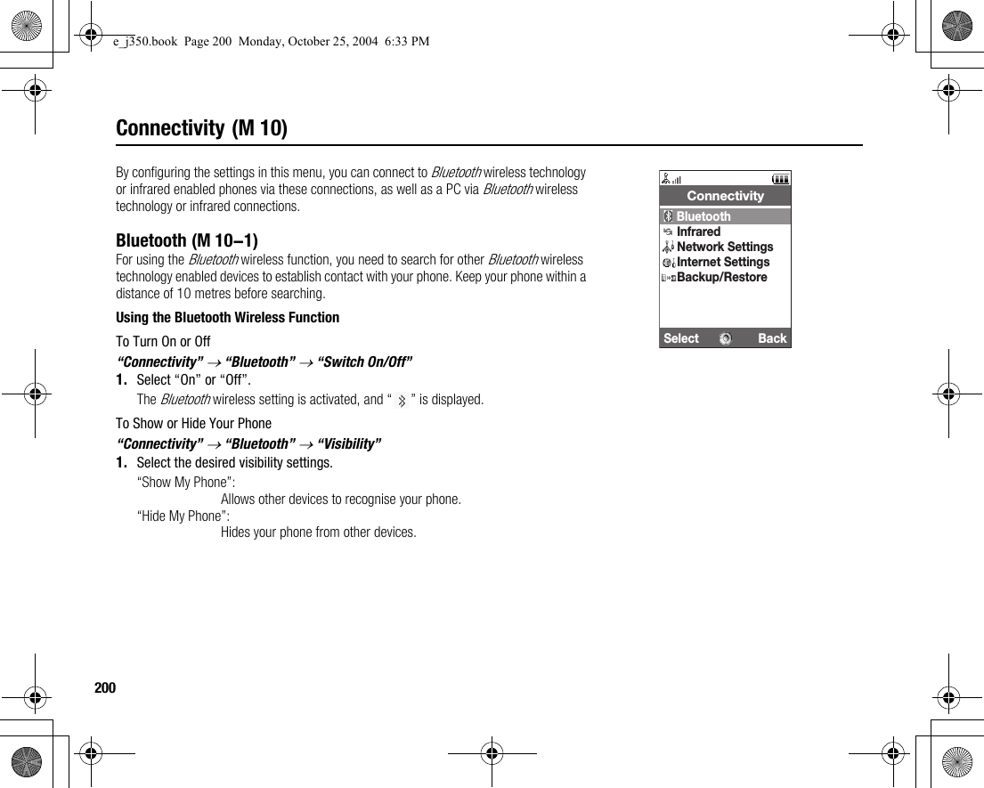 200Connectivity (M 10)By configuring the settings in this menu, you can connect to Bluetooth wireless technology or infrared enabled phones via these connections, as well as a PC via Bluetooth wireless technology or infrared connections.BluetoothFor using the Bluetooth wireless function, you need to search for other Bluetooth wireless technology enabled devices to establish contact with your phone. Keep your phone within a distance of 10 metres before searching.Using the Bluetooth Wireless FunctionTo Turn On or Off“Connectivity” → “Bluetooth” → “Switch On/Off”1. Select “On” or “Off”.The Bluetooth wireless setting is activated, and “ ” is displayed.To Show or Hide Your Phone“Connectivity” → “Bluetooth” → “Visibility”1. Select the desired visibility settings.“Show My Phone”:Allows other devices to recognise your phone.“Hide My Phone”:Hides your phone from other devices.Select BackConnectivityBluetoothInfraredNetwork SettingsInternet SettingsBackup/Restore (M 10-1)e_j350.book  Page 200  Monday, October 25, 2004  6:33 PM