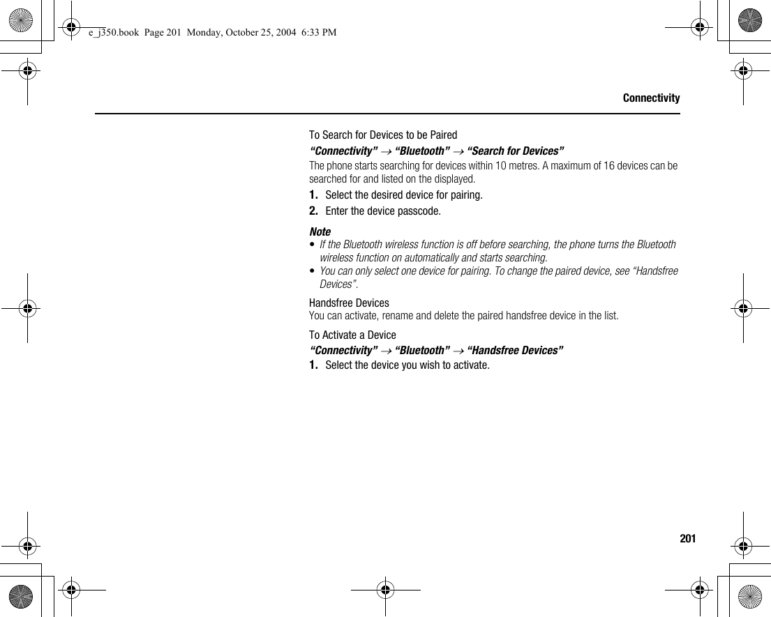 201ConnectivityTo Search for Devices to be Paired“Connectivity” → “Bluetooth” → “Search for Devices”The phone starts searching for devices within 10 metres. A maximum of 16 devices can be searched for and listed on the displayed.1. Select the desired device for pairing.2. Enter the device passcode.Note•If the Bluetooth wireless function is off before searching, the phone turns the Bluetooth wireless function on automatically and starts searching.•You can only select one device for pairing. To change the paired device, see “Handsfree Devices”.Handsfree DevicesYou can activate, rename and delete the paired handsfree device in the list.To Activate a Device“Connectivity” → “Bluetooth” → “Handsfree Devices”1. Select the device you wish to activate.e_j350.book  Page 201  Monday, October 25, 2004  6:33 PM