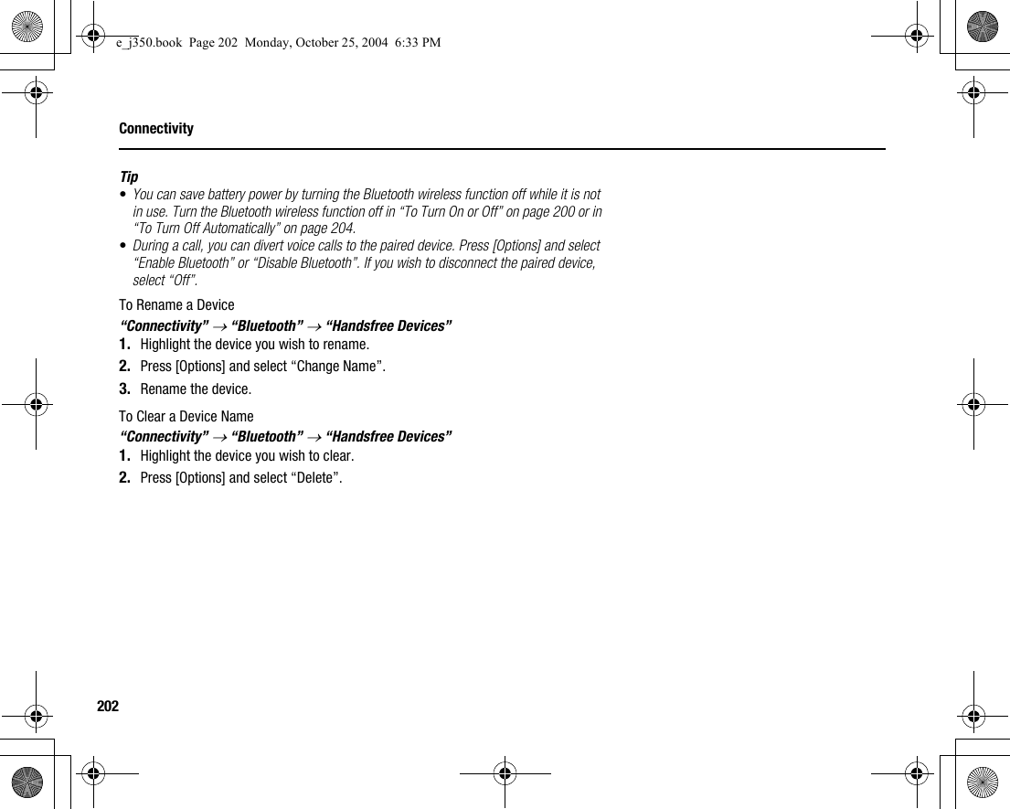 202ConnectivityTip•You can save battery power by turning the Bluetooth wireless function off while it is not in use. Turn the Bluetooth wireless function off in “To Turn On or Off” on page 200 or in “To Turn Off Automatically” on page 204.•During a call, you can divert voice calls to the paired device. Press [Options] and select “Enable Bluetooth” or “Disable Bluetooth”. If you wish to disconnect the paired device, select “Off”.To Rename a Device“Connectivity” → “Bluetooth” → “Handsfree Devices”1. Highlight the device you wish to rename.2. Press [Options] and select “Change Name”.3. Rename the device.To Clear a Device Name“Connectivity” → “Bluetooth” → “Handsfree Devices”1. Highlight the device you wish to clear.2. Press [Options] and select “Delete”.e_j350.book  Page 202  Monday, October 25, 2004  6:33 PM