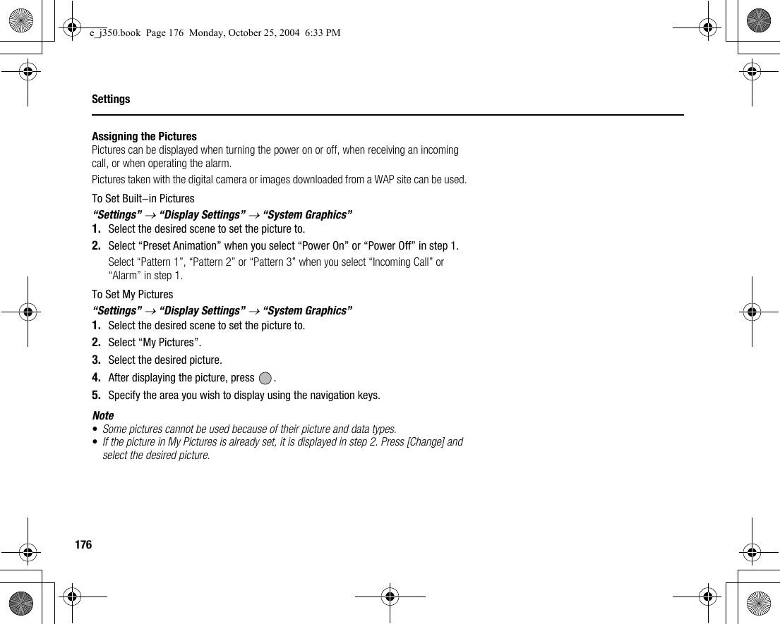 176SettingsAssigning the PicturesPictures can be displayed when turning the power on or off, when receiving an incoming call, or when operating the alarm.Pictures taken with the digital camera or images downloaded from a WAP site can be used.To Set Built-in Pictures“Settings” → “Display Settings” → “System Graphics”1. Select the desired scene to set the picture to.2. Select “Preset Animation” when you select “Power On” or “Power Off” in step 1.Select “Pattern 1”, “Pattern 2” or “Pattern 3” when you select “Incoming Call” or “Alarm” in step 1.To Set My Pictures“Settings” → “Display Settings” → “System Graphics”1. Select the desired scene to set the picture to.2. Select “My Pictures”.3. Select the desired picture.4. After displaying the picture, press  .5. Specify the area you wish to display using the navigation keys.Note•Some pictures cannot be used because of their picture and data types.•If the picture in My Pictures is already set, it is displayed in step 2. Press [Change] and select the desired picture.e_j350.book  Page 176  Monday, October 25, 2004  6:33 PM