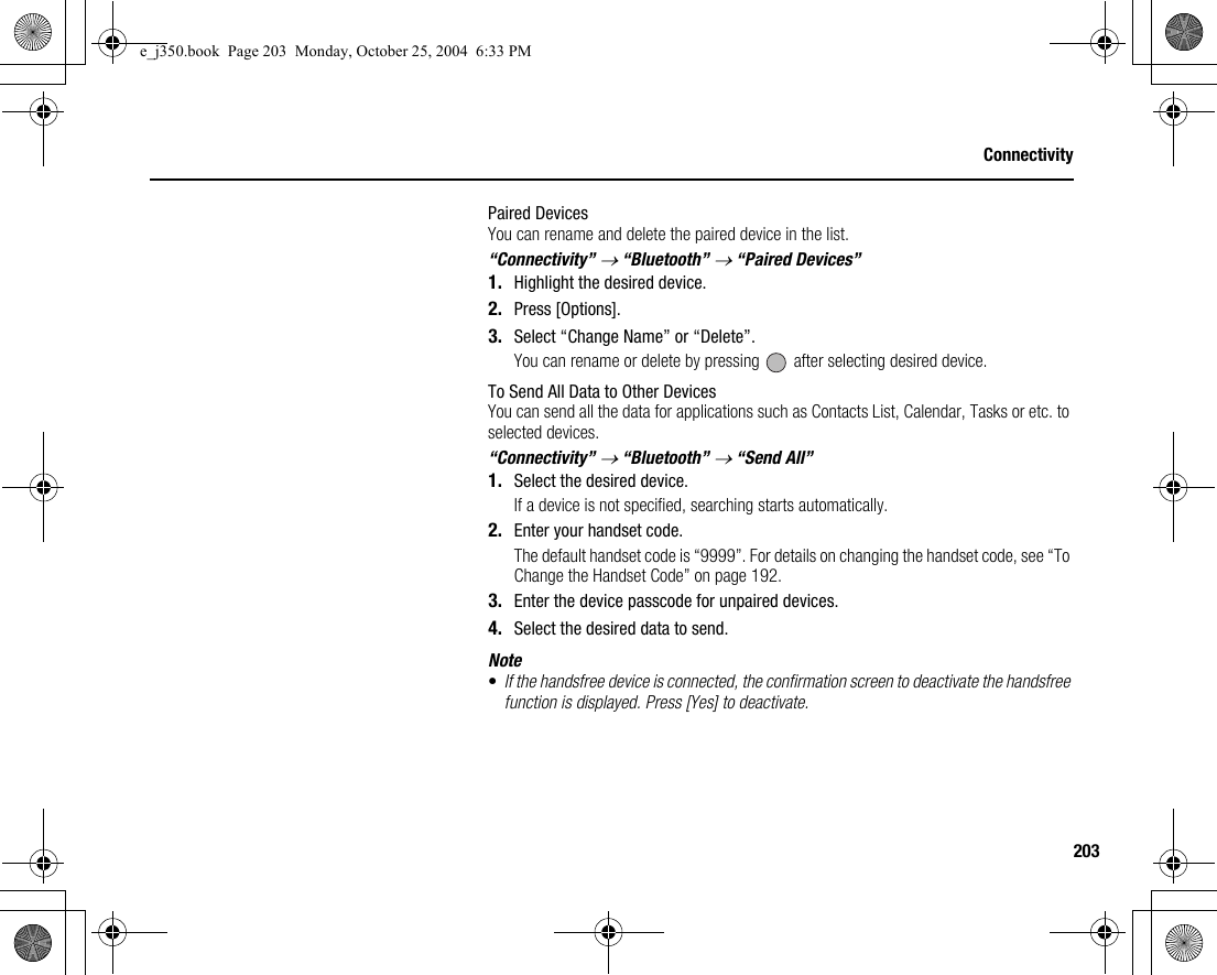 203ConnectivityPaired DevicesYou can rename and delete the paired device in the list.“Connectivity” → “Bluetooth” → “Paired Devices”1. Highlight the desired device.2. Press [Options].3. Select “Change Name” or “Delete”.You can rename or delete by pressing   after selecting desired device.To Send All Data to Other DevicesYou can send all the data for applications such as Contacts List, Calendar, Tasks or etc. to selected devices.“Connectivity” → “Bluetooth” → “Send All”1. Select the desired device.If a device is not specified, searching starts automatically.2. Enter your handset code.The default handset code is “9999”. For details on changing the handset code, see “To Change the Handset Code” on page 192.3. Enter the device passcode for unpaired devices.4. Select the desired data to send.Note•If the handsfree device is connected, the confirmation screen to deactivate the handsfree function is displayed. Press [Yes] to deactivate.e_j350.book  Page 203  Monday, October 25, 2004  6:33 PM