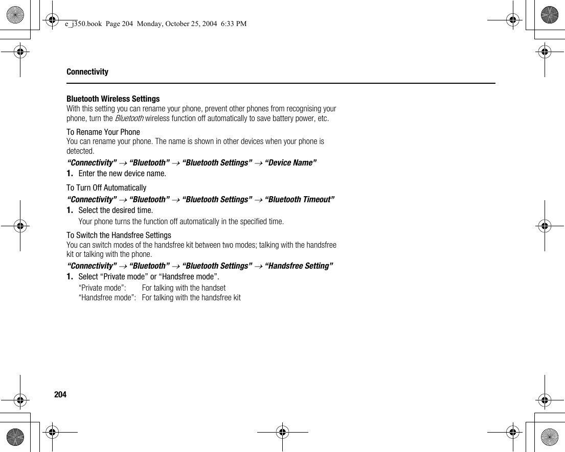 204ConnectivityBluetooth Wireless SettingsWith this setting you can rename your phone, prevent other phones from recognising your phone, turn the Bluetooth wireless function off automatically to save battery power, etc.To Rename Your PhoneYou can rename your phone. The name is shown in other devices when your phone is detected.“Connectivity” → “Bluetooth” → “Bluetooth Settings” → “Device Name”1. Enter the new device name.To Turn Off Automatically“Connectivity” → “Bluetooth” → “Bluetooth Settings” → “Bluetooth Timeout”1. Select the desired time.Your phone turns the function off automatically in the specified time.To Switch the Handsfree SettingsYou can switch modes of the handsfree kit between two modes; talking with the handsfree kit or talking with the phone.“Connectivity” → “Bluetooth” → “Bluetooth Settings” → “Handsfree Setting”1. Select “Private mode” or “Handsfree mode”.“Private mode”: For talking with the handset“Handsfree mode”: For talking with the handsfree kite_j350.book  Page 204  Monday, October 25, 2004  6:33 PM