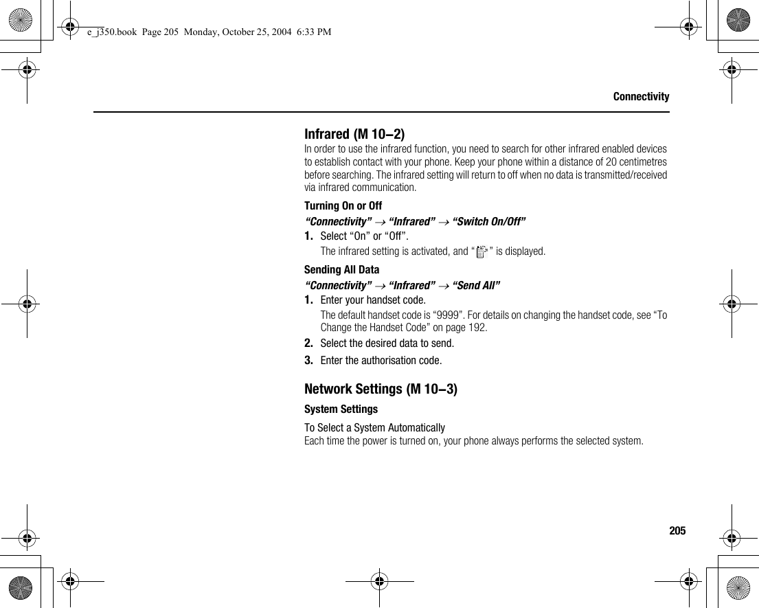 205ConnectivityInfraredIn order to use the infrared function, you need to search for other infrared enabled devices to establish contact with your phone. Keep your phone within a distance of 20 centimetres before searching. The infrared setting will return to off when no data is transmitted/received via infrared communication.Turning On or Off“Connectivity” → “Infrared” → “Switch On/Off”1. Select “On” or “Off”.The infrared setting is activated, and “ ” is displayed.Sending All Data“Connectivity” → “Infrared” → “Send All”1. Enter your handset code.The default handset code is “9999”. For details on changing the handset code, see “To Change the Handset Code” on page 192.2. Select the desired data to send.3. Enter the authorisation code.Network SettingsSystem SettingsTo Select a System AutomaticallyEach time the power is turned on, your phone always performs the selected system. (M 10-2) (M 10-3)e_j350.book  Page 205  Monday, October 25, 2004  6:33 PM