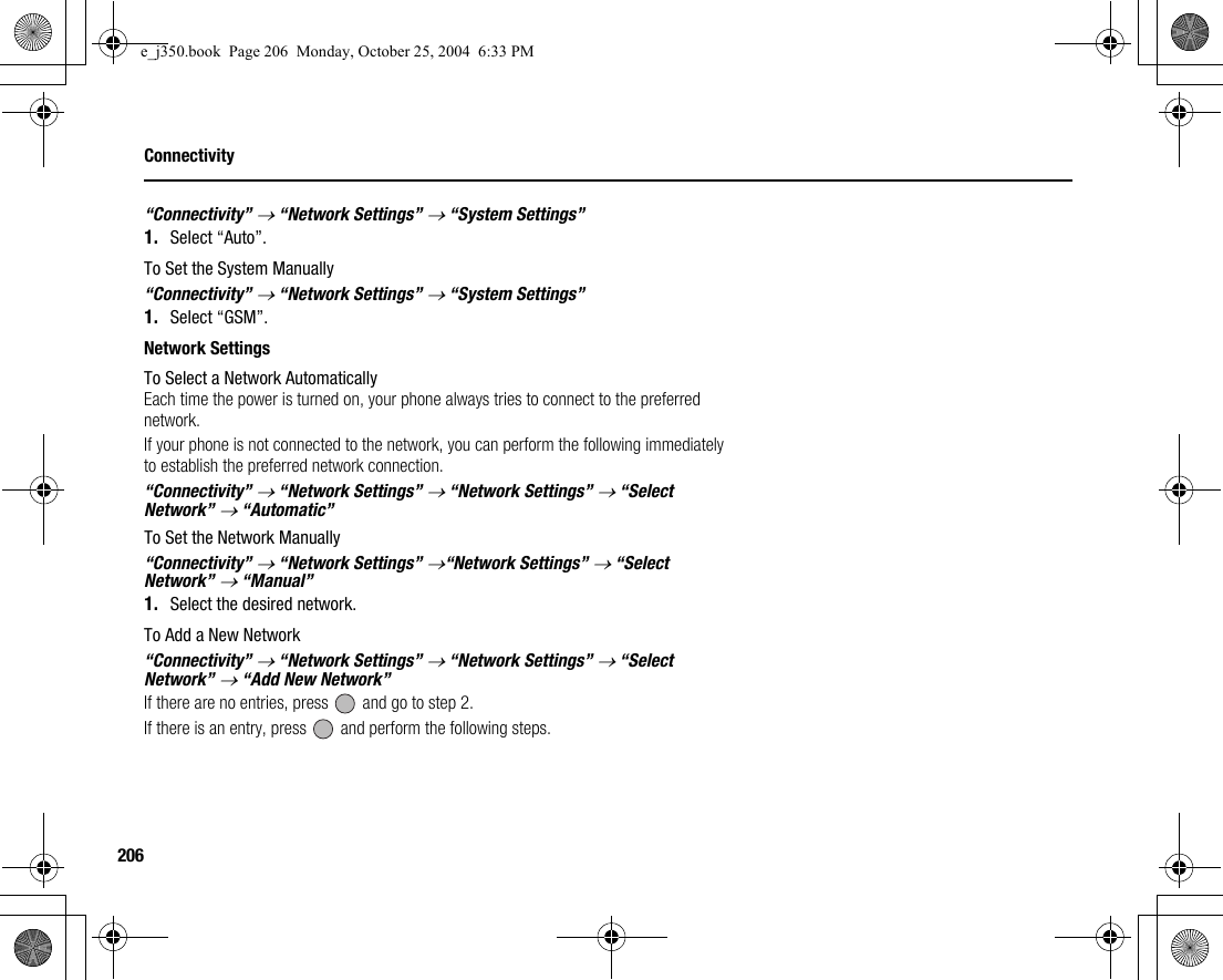 206Connectivity“Connectivity” → “Network Settings” → “System Settings”1. Select “Auto”.To Set the System Manually“Connectivity” → “Network Settings” → “System Settings”1. Select “GSM”.Network SettingsTo Select a Network AutomaticallyEach time the power is turned on, your phone always tries to connect to the preferred network.If your phone is not connected to the network, you can perform the following immediately to establish the preferred network connection.“Connectivity” → “Network Settings” → “Network Settings” → “Select Network” → “Automatic”To Set the Network Manually“Connectivity” → “Network Settings” →“Network Settings” → “Select Network” → “Manual”1. Select the desired network.To Add a New Network“Connectivity” → “Network Settings” → “Network Settings” → “Select Network” → “Add New Network”If there are no entries, press   and go to step 2.If there is an entry, press   and perform the following steps.e_j350.book  Page 206  Monday, October 25, 2004  6:33 PM