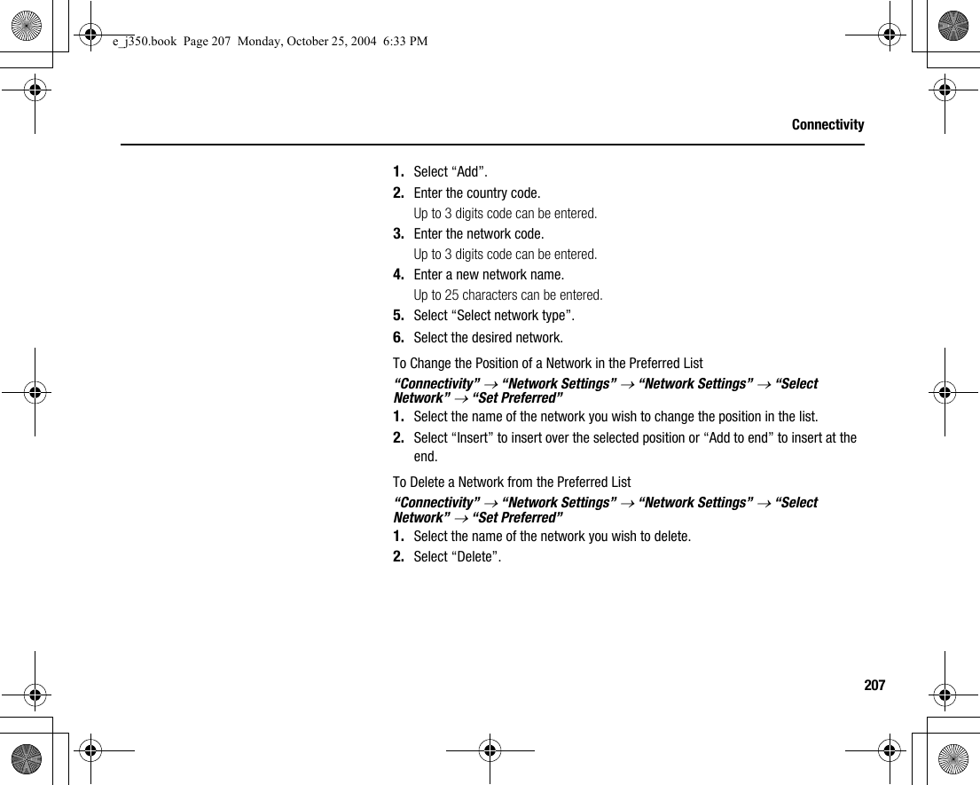 207Connectivity1. Select “Add”.2. Enter the country code.Up to 3 digits code can be entered.3. Enter the network code.Up to 3 digits code can be entered.4. Enter a new network name.Up to 25 characters can be entered.5. Select “Select network type”.6. Select the desired network.To Change the Position of a Network in the Preferred List“Connectivity” → “Network Settings” → “Network Settings” → “Select Network” → “Set Preferred”1. Select the name of the network you wish to change the position in the list.2. Select “Insert” to insert over the selected position or “Add to end” to insert at the end.To Delete a Network from the Preferred List“Connectivity” → “Network Settings” → “Network Settings” → “Select Network” → “Set Preferred”1. Select the name of the network you wish to delete.2. Select “Delete”.e_j350.book  Page 207  Monday, October 25, 2004  6:33 PM