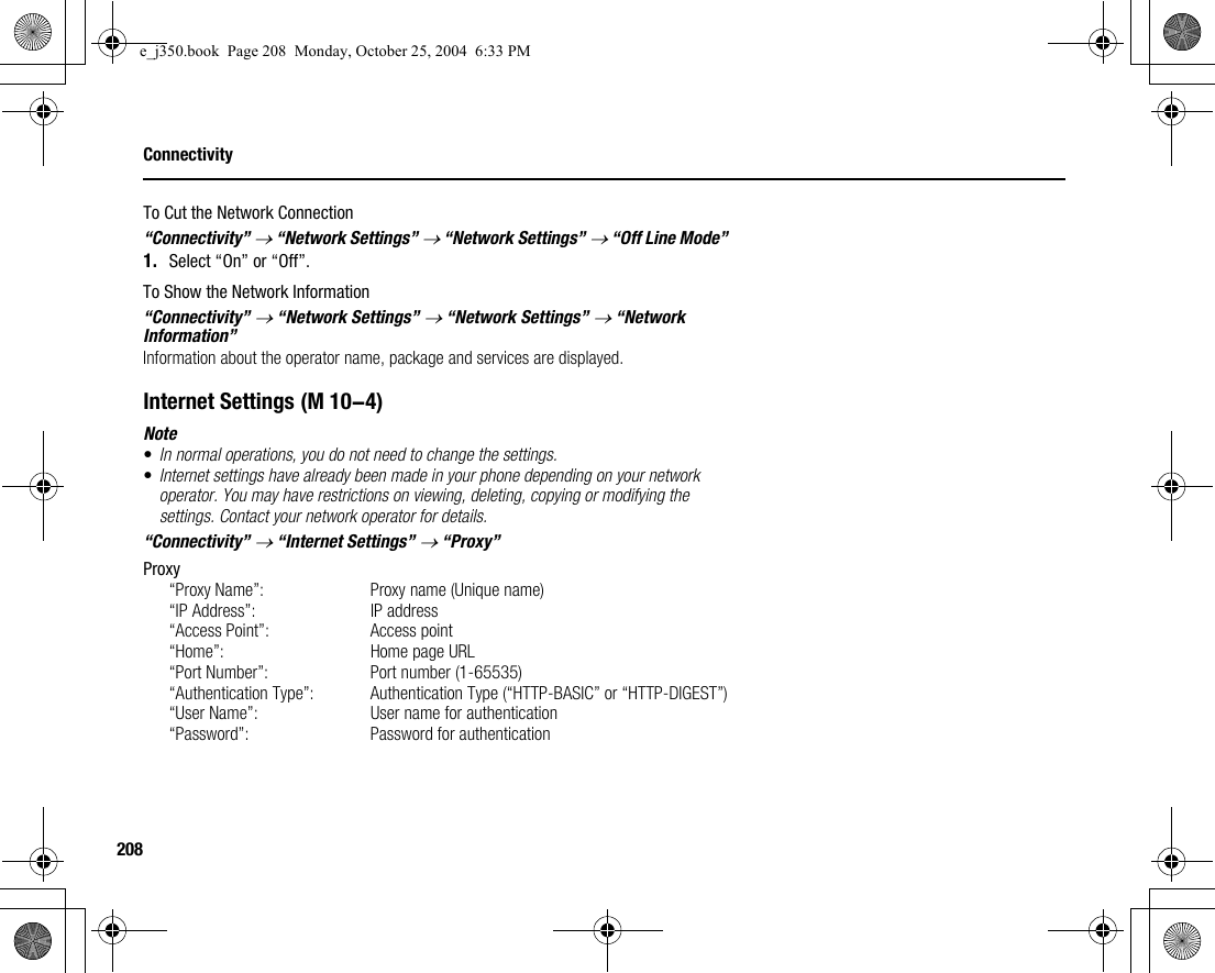 208ConnectivityTo Cut the Network Connection“Connectivity” → “Network Settings” → “Network Settings” → “Off Line Mode”1. Select “On” or “Off”.To Show the Network Information“Connectivity” → “Network Settings” → “Network Settings” → “Network Information”Information about the operator name, package and services are displayed.Internet SettingsNote•In normal operations, you do not need to change the settings.•Internet settings have already been made in your phone depending on your network operator. You may have restrictions on viewing, deleting, copying or modifying the settings. Contact your network operator for details.“Connectivity” → “Internet Settings” → “Proxy”Proxy“Proxy Name”:  Proxy name (Unique name)“IP Address”: IP address“Access Point”: Access point“Home”: Home page URL“Port Number”: Port number (1-65535)“Authentication Type”: Authentication Type (“HTTP-BASIC” or “HTTP-DIGEST”)“User Name”: User name for authentication“Password”: Password for authentication (M 10-4)e_j350.book  Page 208  Monday, October 25, 2004  6:33 PM