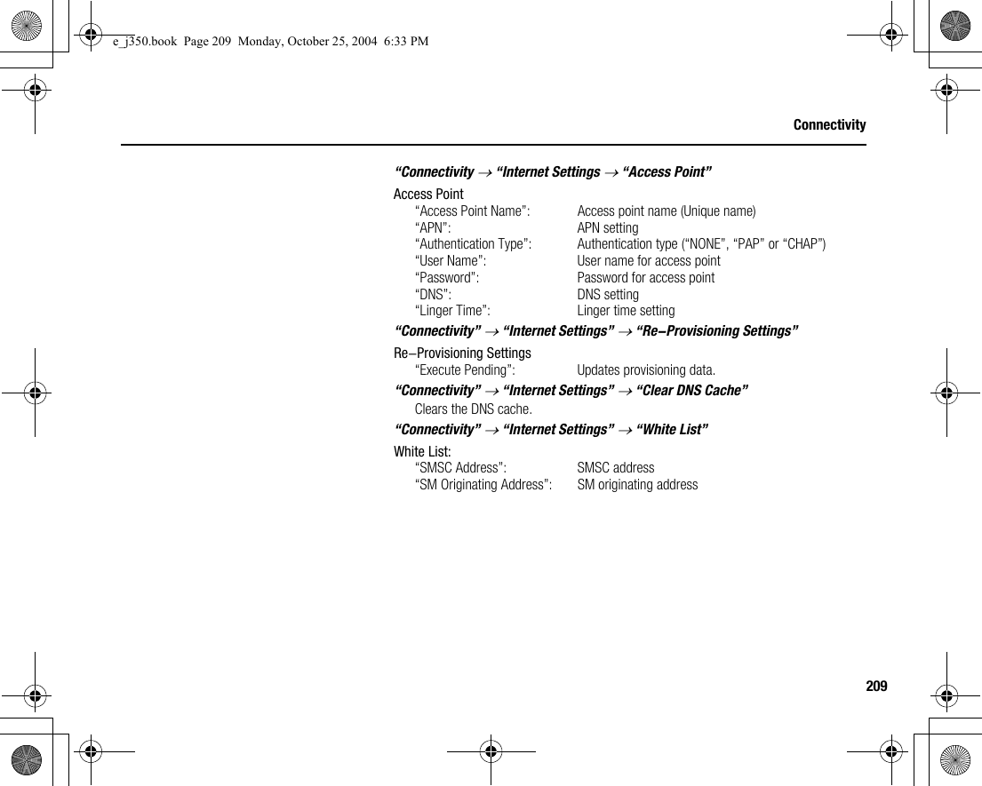 209Connectivity“Connectivity → “Internet Settings → “Access Point”Access Point“Access Point Name”: Access point name (Unique name)“APN”: APN setting“Authentication Type”: Authentication type (“NONE”, “PAP” or “CHAP”)“User Name”: User name for access point“Password”: Password for access point“DNS”: DNS setting“Linger Time”: Linger time setting“Connectivity” → “Internet Settings” → “Re-Provisioning Settings”Re-Provisioning Settings“Execute Pending”: Updates provisioning data.“Connectivity” → “Internet Settings” → “Clear DNS Cache”Clears the DNS cache.“Connectivity” → “Internet Settings” → “White List”White List:“SMSC Address”: SMSC address“SM Originating Address”: SM originating addresse_j350.book  Page 209  Monday, October 25, 2004  6:33 PM