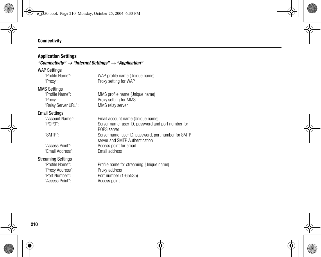 210ConnectivityApplication Settings“Connectivity” → “Internet Settings” → “Application”WAP Settings“Profile Name”:  WAP profile name (Unique name)“Proxy”:  Proxy setting for WAPMMS Settings“Profile Name”:  MMS profile name (Unique name)“Proxy”:  Proxy setting for MMS“Relay Server URL”:  MMS relay serverEmail Settings“Account Name”:  Email account name (Unique name)“POP3”: Server name, user ID, password and port number for POP3 server“SMTP”:  Server name, user ID, password, port number for SMTP server and SMTP Authentication“Access Point”:  Access point for email“Email Address”:  Email addressStreaming Settings“Profile Name”: Profile name for streaming (Unique name)“Proxy Address”: Proxy address“Port Number”: Port number (1-65535)“Access Point”: Access pointe_j350.book  Page 210  Monday, October 25, 2004  6:33 PM