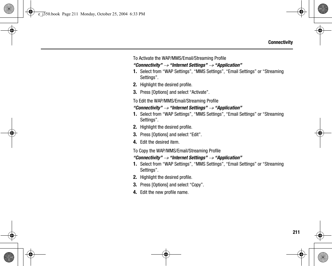 211ConnectivityTo Activate the WAP/MMS/Email/Streaming Profile“Connectivity” → “Internet Settings” → “Application”1. Select from “WAP Settings”, “MMS Settings”, “Email Settings” or “Streaming Settings”.2. Highlight the desired profile.3. Press [Options] and select “Activate”.To Edit the WAP/MMS/Email/Streaming Profile“Connectivity” → “Internet Settings” → “Application”1. Select from “WAP Settings”, “MMS Settings”, “Email Settings” or “Streaming Settings”.2. Highlight the desired profile.3. Press [Options] and select “Edit”.4. Edit the desired item.To Copy the WAP/MMS/Email/Streaming Profile“Connectivity” → “Internet Settings” → “Application”1. Select from “WAP Settings”, “MMS Settings”, “Email Settings” or “Streaming Settings”.2. Highlight the desired profile.3. Press [Options] and select “Copy”.4. Edit the new profile name.e_j350.book  Page 211  Monday, October 25, 2004  6:33 PM