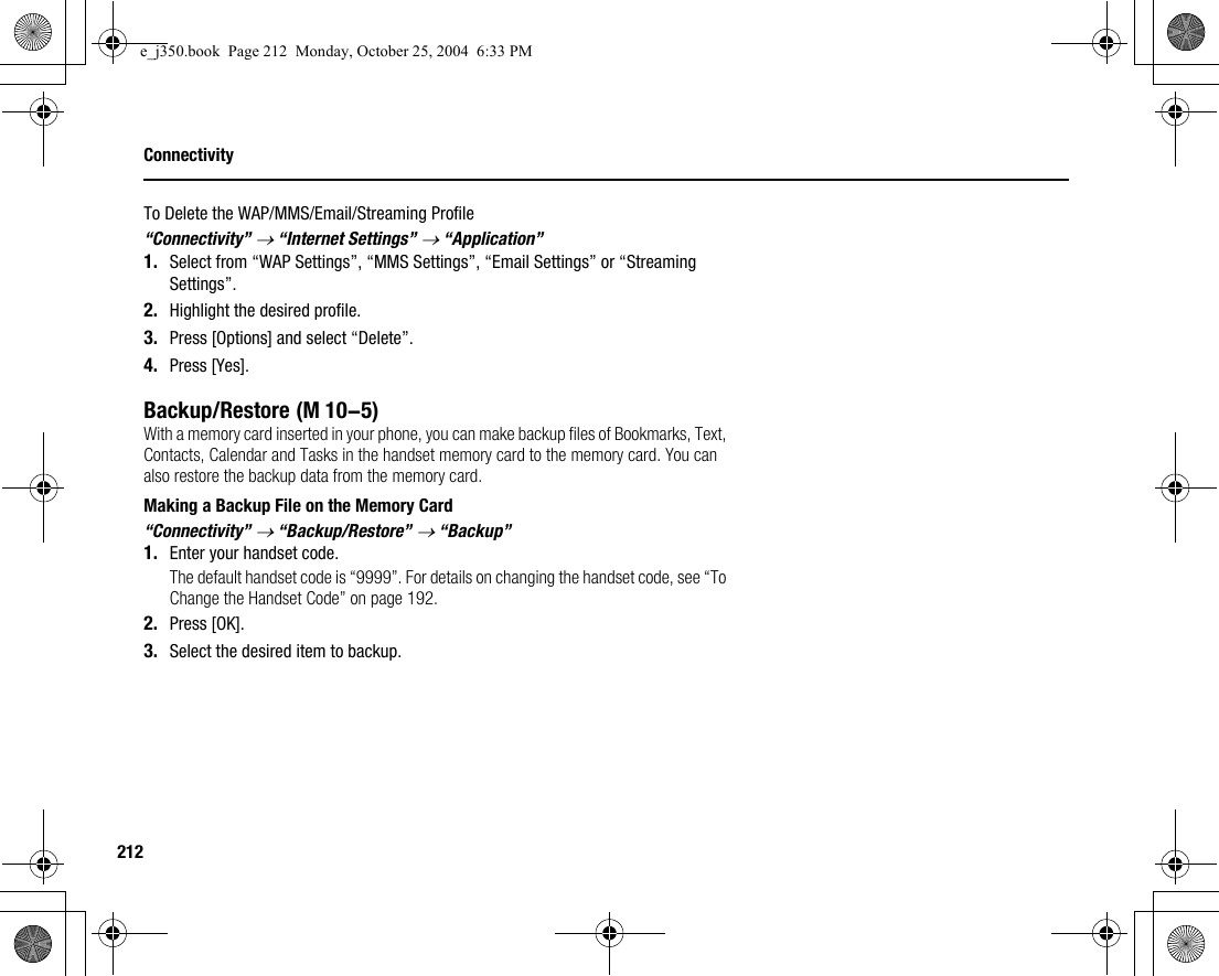 212ConnectivityTo Delete the WAP/MMS/Email/Streaming Profile“Connectivity” → “Internet Settings” → “Application”1. Select from “WAP Settings”, “MMS Settings”, “Email Settings” or “Streaming Settings”.2. Highlight the desired profile.3. Press [Options] and select “Delete”.4. Press [Yes].Backup/RestoreWith a memory card inserted in your phone, you can make backup files of Bookmarks, Text, Contacts, Calendar and Tasks in the handset memory card to the memory card. You can also restore the backup data from the memory card.Making a Backup File on the Memory Card“Connectivity” → “Backup/Restore” → “Backup”1. Enter your handset code.The default handset code is “9999”. For details on changing the handset code, see “To Change the Handset Code” on page 192.2. Press [OK].3. Select the desired item to backup. (M 10-5)e_j350.book  Page 212  Monday, October 25, 2004  6:33 PM