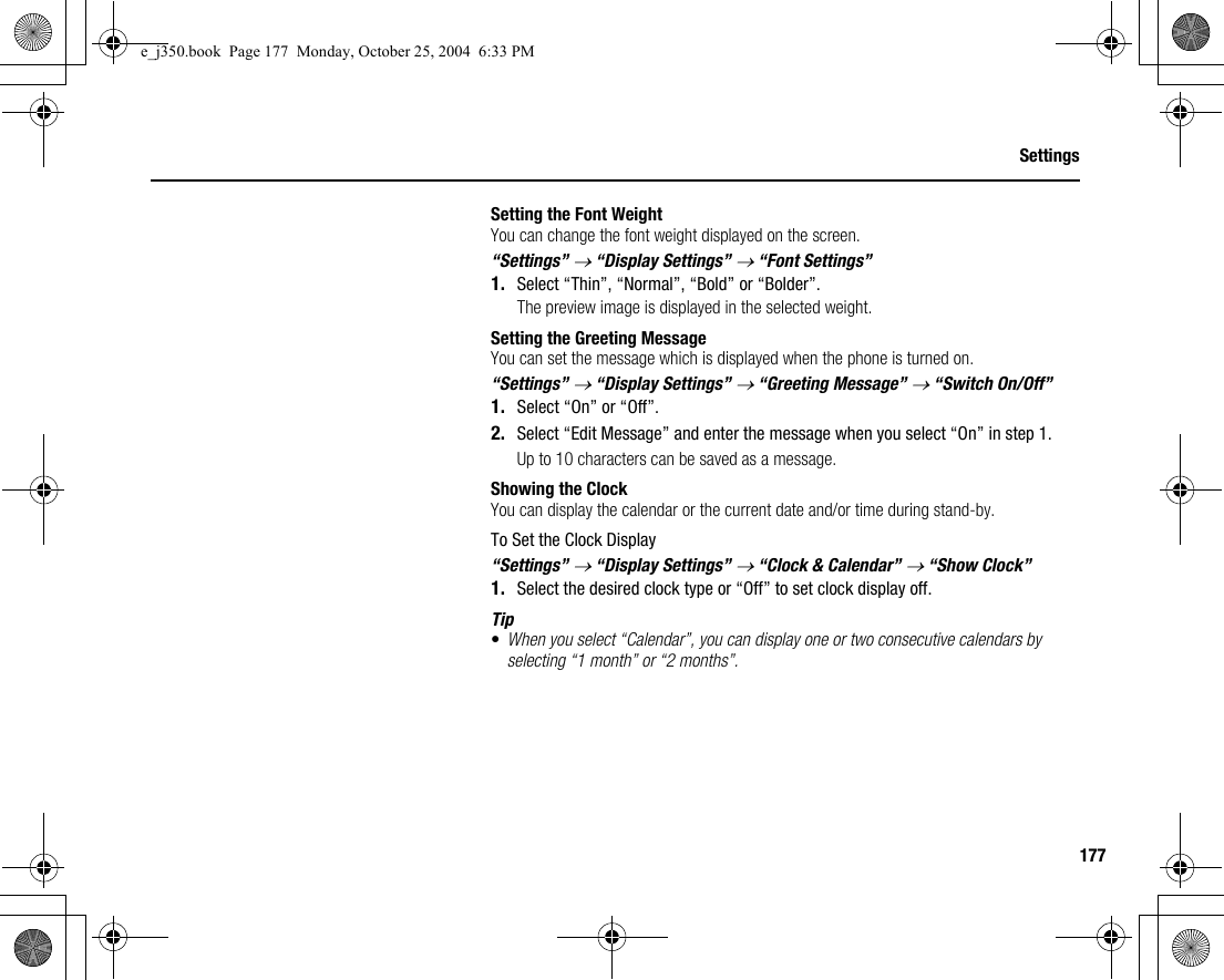 177SettingsSetting the Font WeightYou can change the font weight displayed on the screen.“Settings” → “Display Settings” → “Font Settings”1. Select “Thin”, “Normal”, “Bold” or “Bolder”.The preview image is displayed in the selected weight.Setting the Greeting MessageYou can set the message which is displayed when the phone is turned on.“Settings” → “Display Settings” → “Greeting Message” → “Switch On/Off”1. Select “On” or “Off”.2. Select “Edit Message” and enter the message when you select “On” in step 1.Up to 10 characters can be saved as a message.Showing the ClockYou can display the calendar or the current date and/or time during stand-by.To Set the Clock Display“Settings” → “Display Settings” → “Clock &amp; Calendar” → “Show Clock”1. Select the desired clock type or “Off” to set clock display off.Tip•When you select “Calendar”, you can display one or two consecutive calendars by selecting “1 month” or “2 months”.e_j350.book  Page 177  Monday, October 25, 2004  6:33 PM