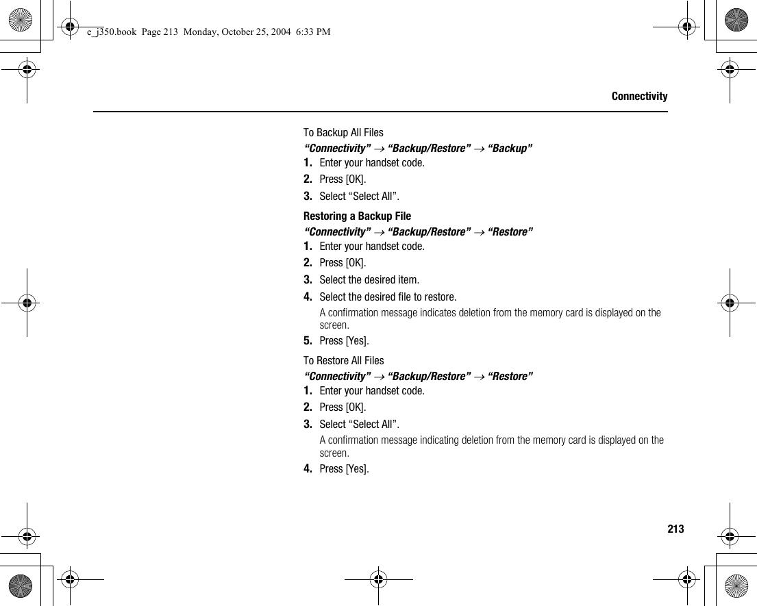 213ConnectivityTo Backup All Files“Connectivity” → “Backup/Restore” → “Backup”1. Enter your handset code.2. Press [OK].3. Select “Select All”.Restoring a Backup File“Connectivity” → “Backup/Restore” → “Restore”1. Enter your handset code.2. Press [OK].3. Select the desired item.4. Select the desired file to restore.A confirmation message indicates deletion from the memory card is displayed on the screen.5. Press [Yes].To Restore All Files“Connectivity” → “Backup/Restore” → “Restore”1. Enter your handset code.2. Press [OK].3. Select “Select All”.A confirmation message indicating deletion from the memory card is displayed on the screen.4. Press [Yes].e_j350.book  Page 213  Monday, October 25, 2004  6:33 PM