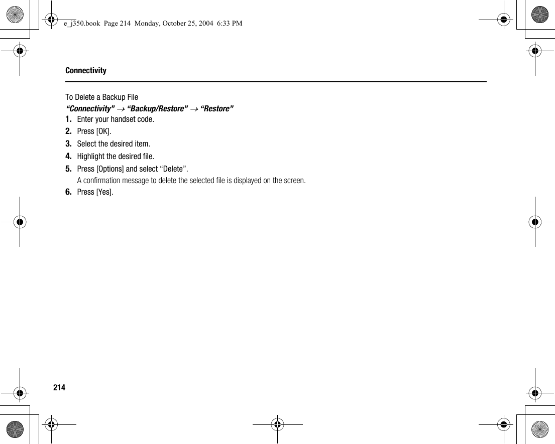 214ConnectivityTo Delete a Backup File“Connectivity” → “Backup/Restore” → “Restore”1. Enter your handset code.2. Press [OK].3. Select the desired item.4. Highlight the desired file.5. Press [Options] and select “Delete”.A confirmation message to delete the selected file is displayed on the screen.6. Press [Yes].e_j350.book  Page 214  Monday, October 25, 2004  6:33 PM
