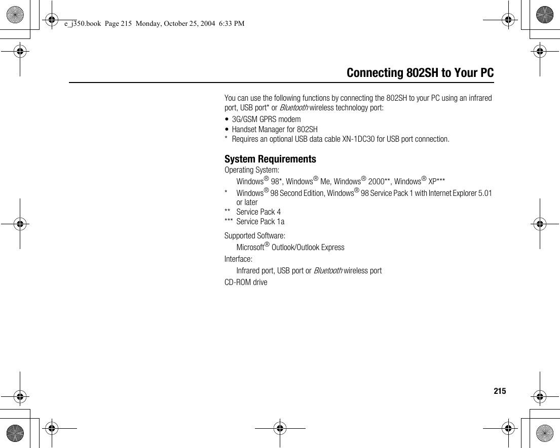 215Connecting 802SH to Your PCYou can use the following functions by connecting the 802SH to your PC using an infrared port, USB port* or Bluetooth wireless technology port:• 3G/GSM GPRS modem• Handset Manager for 802SH* Requires an optional USB data cable XN-1DC30 for USB port connection.System RequirementsOperating System:Windows® 98*, Windows® Me, Windows® 2000**, Windows® XP**** Windows® 98 Second Edition, Windows® 98 Service Pack 1 with Internet Explorer 5.01 or later** Service Pack 4*** Service Pack 1aSupported Software:Microsoft® Outlook/Outlook ExpressInterface:Infrared port, USB port or Bluetooth wireless portCD-ROM drivee_j350.book  Page 215  Monday, October 25, 2004  6:33 PM