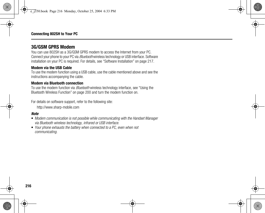 216Connecting 802SH to Your PC3G/GSM GPRS ModemYou can use 802SH as a 3G/GSM GPRS modem to access the Internet from your PC. Connect your phone to your PC via Bluetooth wireless technology or USB interface. Software installation on your PC is required. For details, see “Software Installation” on page 217.Modem via the USB CableTo use the modem function using a USB cable, use the cable mentioned above and see the instructions accompanying the cable.Modem via Bluetooth connectionTo use the modem function via Bluetooth wireless technology interface, see “Using the Bluetooth Wireless Function” on page 200 and turn the modem function on.For details on software support, refer to the following site:http://www.sharp-mobile.comNote•Modem communication is not possible while communicating with the Handset Manager via Bluetooth wireless technology, infrared or USB interface.•Your phone exhausts the battery when connected to a PC, even when not communicating.e_j350.book  Page 216  Monday, October 25, 2004  6:33 PM