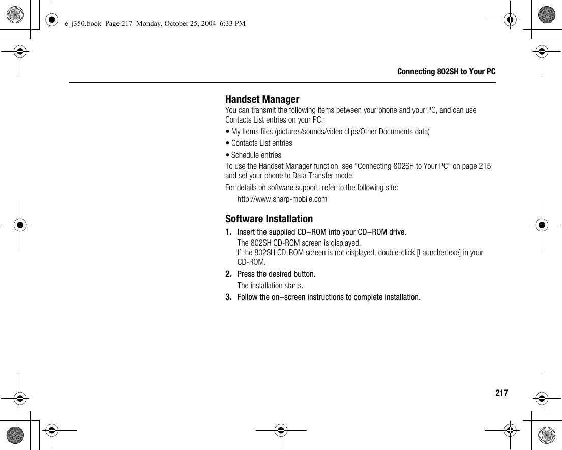 217Connecting 802SH to Your PCHandset ManagerYou can transmit the following items between your phone and your PC, and can use Contacts List entries on your PC:• My Items files (pictures/sounds/video clips/Other Documents data)• Contacts List entries• Schedule entriesTo use the Handset Manager function, see “Connecting 802SH to Your PC” on page 215 and set your phone to Data Transfer mode.For details on software support, refer to the following site:http://www.sharp-mobile.comSoftware Installation1. Insert the supplied CD-ROM into your CD-ROM drive.The 802SH CD-ROM screen is displayed.If the 802SH CD-ROM screen is not displayed, double-click [Launcher.exe] in your CD-ROM.2. Press the desired button.The installation starts.3. Follow the on-screen instructions to complete installation.e_j350.book  Page 217  Monday, October 25, 2004  6:33 PM