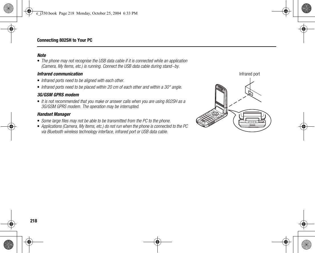 218Connecting 802SH to Your PCNote•The phone may not recognise the USB data cable if it is connected while an application (Camera, My Items, etc.) is running. Connect the USB data cable during stand-by.Infrared communication•Infrared ports need to be aligned with each other.•Infrared ports need to be placed within 20 cm of each other and within a 30° angle.3G/GSM GPRS modem•It is not recommended that you make or answer calls when you are using 802SH as a 3G/GSM GPRS modem. The operation may be interrupted.Handset Manager•Some large files may not be able to be transmitted from the PC to the phone.•Applications (Camera, My Items, etc.) do not run when the phone is connected to the PC via Bluetooth wireless technology interface, infrared port or USB data cable.Infrared porte_j350.book  Page 218  Monday, October 25, 2004  6:33 PM