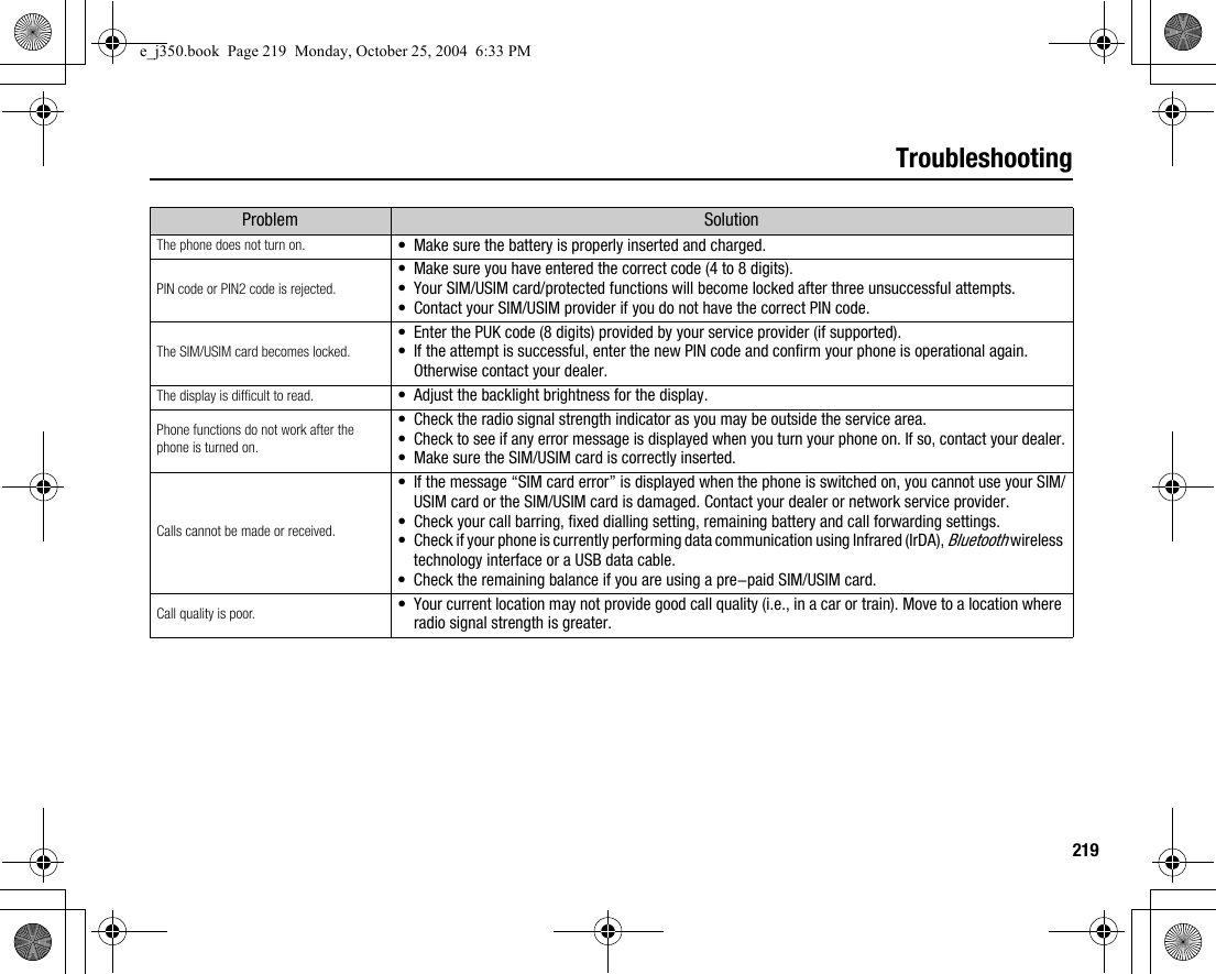 219TroubleshootingProblem SolutionThe phone does not turn on. •Make sure the battery is properly inserted and charged.PIN code or PIN2 code is rejected.•Make sure you have entered the correct code (4 to 8 digits).•Your SIM/USIM card/protected functions will become locked after three unsuccessful attempts.•Contact your SIM/USIM provider if you do not have the correct PIN code.The SIM/USIM card becomes locked.•Enter the PUK code (8 digits) provided by your service provider (if supported).•If the attempt is successful, enter the new PIN code and confirm your phone is operational again. Otherwise contact your dealer.The display is difficult to read. •Adjust the backlight brightness for the display.Phone functions do not work after the phone is turned on.•Check the radio signal strength indicator as you may be outside the service area.•Check to see if any error message is displayed when you turn your phone on. If so, contact your dealer.•Make sure the SIM/USIM card is correctly inserted.Calls cannot be made or received.•If the message “SIM card error” is displayed when the phone is switched on, you cannot use your SIM/USIM card or the SIM/USIM card is damaged. Contact your dealer or network service provider.•Check your call barring, fixed dialling setting, remaining battery and call forwarding settings.•Check if your phone is currently performing data communication using Infrared (IrDA), Bluetooth wireless technology interface or a USB data cable.•Check the remaining balance if you are using a pre-paid SIM/USIM card.Call quality is poor. •Your current location may not provide good call quality (i.e., in a car or train). Move to a location where radio signal strength is greater.e_j350.book  Page 219  Monday, October 25, 2004  6:33 PM