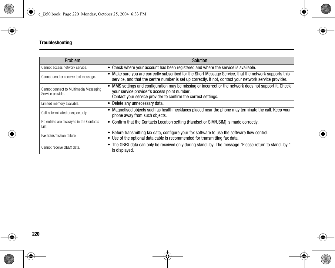 220TroubleshootingCannot access network service. •Check where your account has been registered and where the service is available.Cannot send or receive text message. •Make sure you are correctly subscribed for the Short Message Service, that the network supports this service, and that the centre number is set up correctly. If not, contact your network service provider.Cannot connect to Multimedia Messaging Service provider.•MMS settings and configuration may be missing or incorrect or the network does not support it. Check your service provider’s access point number.Contact your service provider to confirm the correct settings.Limited memory available. •Delete any unnecessary data.Call is terminated unexpectedly. •Magnetised objects such as health necklaces placed near the phone may terminate the call. Keep your phone away from such objects.No entries are displayed in the Contacts List. •Confirm that the Contacts Location setting (Handset or SIM/USIM) is made correctly.Fax transmission failure •Before transmitting fax data, configure your fax software to use the software flow control.•Use of the optional data cable is recommended for transmitting fax data.Cannot receive OBEX data. •The OBEX data can only be received only during stand-by. The message “Please return to stand-by.” is displayed.Problem Solutione_j350.book  Page 220  Monday, October 25, 2004  6:33 PM