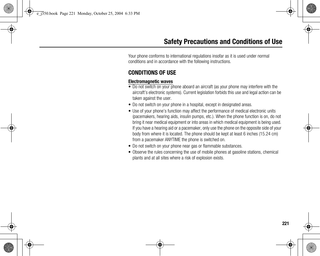 221Safety Precautions and Conditions of UseYour phone conforms to international regulations insofar as it is used under normal conditions and in accordance with the following instructions.CONDITIONS OF USEElectromagnetic waves• Do not switch on your phone aboard an aircraft (as your phone may interfere with the aircraft’s electronic systems). Current legislation forbids this use and legal action can be taken against the user.• Do not switch on your phone in a hospital, except in designated areas.• Use of your phone’s function may affect the performance of medical electronic units (pacemakers, hearing aids, insulin pumps, etc.). When the phone function is on, do not bring it near medical equipment or into areas in which medical equipment is being used. If you have a hearing aid or a pacemaker, only use the phone on the opposite side of your body from where it is located. The phone should be kept at least 6 inches (15.24 cm) from a pacemaker ANYTIME the phone is switched on.• Do not switch on your phone near gas or flammable substances.• Observe the rules concerning the use of mobile phones at gasoline stations, chemical plants and at all sites where a risk of explosion exists.e_j350.book  Page 221  Monday, October 25, 2004  6:33 PM