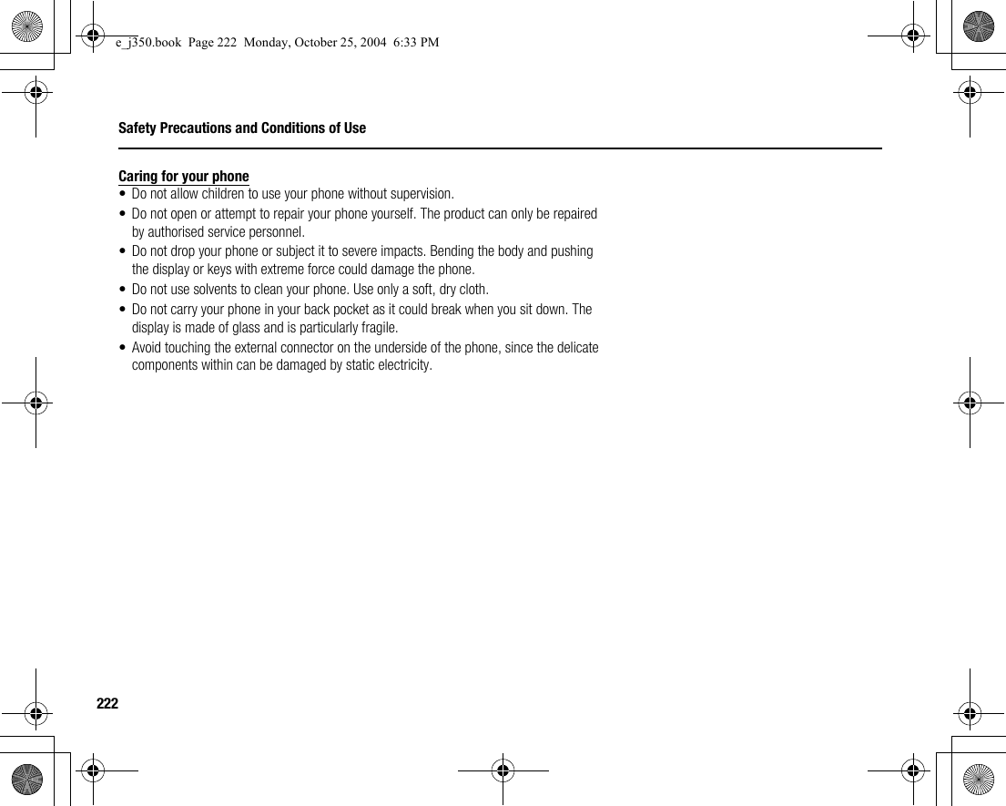 222Safety Precautions and Conditions of UseCaring for your phone• Do not allow children to use your phone without supervision.• Do not open or attempt to repair your phone yourself. The product can only be repaired by authorised service personnel.• Do not drop your phone or subject it to severe impacts. Bending the body and pushing the display or keys with extreme force could damage the phone.• Do not use solvents to clean your phone. Use only a soft, dry cloth.• Do not carry your phone in your back pocket as it could break when you sit down. The display is made of glass and is particularly fragile.• Avoid touching the external connector on the underside of the phone, since the delicate components within can be damaged by static electricity.e_j350.book  Page 222  Monday, October 25, 2004  6:33 PM