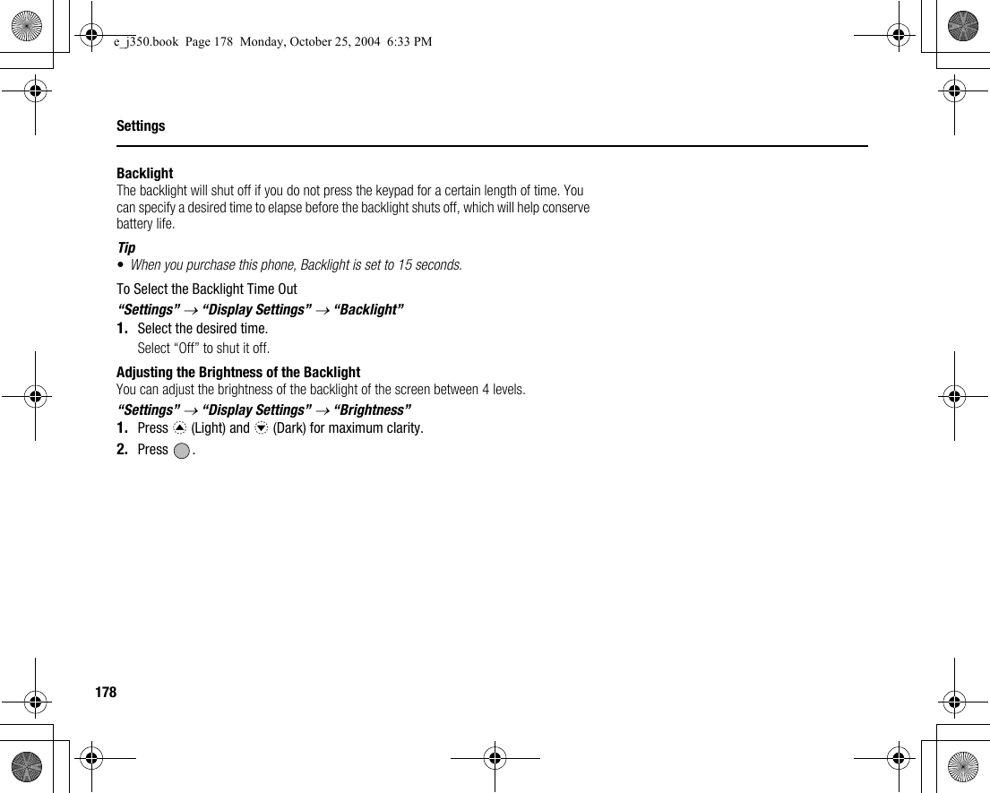 178SettingsBacklightThe backlight will shut off if you do not press the keypad for a certain length of time. You can specify a desired time to elapse before the backlight shuts off, which will help conserve battery life.Tip•When you purchase this phone, Backlight is set to 15 seconds.To Select the Backlight Time Out“Settings” → “Display Settings” → “Backlight”1. Select the desired time.Select “Off” to shut it off.Adjusting the Brightness of the BacklightYou can adjust the brightness of the backlight of the screen between 4 levels.“Settings” → “Display Settings” → “Brightness”1. Press a (Light) and b (Dark) for maximum clarity.2. Press .e_j350.book  Page 178  Monday, October 25, 2004  6:33 PM