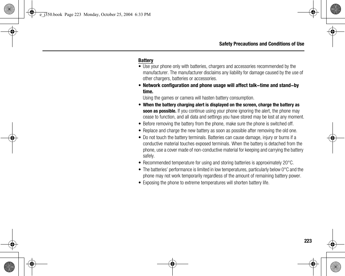 223Safety Precautions and Conditions of UseBattery• Use your phone only with batteries, chargers and accessories recommended by the manufacturer. The manufacturer disclaims any liability for damage caused by the use of other chargers, batteries or accessories.•Network configuration and phone usage will affect talk-time and stand-by time.Using the games or camera will hasten battery consumption.•When the battery charging alert is displayed on the screen, charge the battery as soon as possible. If you continue using your phone ignoring the alert, the phone may cease to function, and all data and settings you have stored may be lost at any moment.• Before removing the battery from the phone, make sure the phone is switched off.• Replace and charge the new battery as soon as possible after removing the old one.• Do not touch the battery terminals. Batteries can cause damage, injury or burns if a conductive material touches exposed terminals. When the battery is detached from the phone, use a cover made of non-conductive material for keeping and carrying the battery safely.• Recommended temperature for using and storing batteries is approximately 20°C.• The batteries’ performance is limited in low temperatures, particularly below 0°C and the phone may not work temporarily regardless of the amount of remaining battery power.• Exposing the phone to extreme temperatures will shorten battery life.e_j350.book  Page 223  Monday, October 25, 2004  6:33 PM