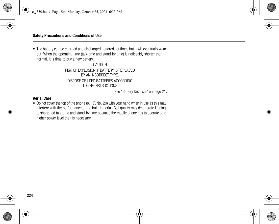 224Safety Precautions and Conditions of Use• The battery can be charged and discharged hundreds of times but it will eventually wear out. When the operating time (talk-time and stand-by time) is noticeably shorter than normal, it is time to buy a new battery.CAUTIONRISK OF EXPLOSION IF BATTERY IS REPLACEDBY AN INCORRECT TYPE,DISPOSE OF USED BATTERIES ACCORDINGTO THE INSTRUCTIONSSee “Battery Disposal” on page 21.Aerial Care• Do not cover the top of the phone (p. 17, No. 20) with your hand when in use as this may interfere with the performance of the built-in aerial. Call quality may deteriorate leading to shortened talk-time and stand-by time because the mobile phone has to operate on a higher power level than is necessary.e_j350.book  Page 224  Monday, October 25, 2004  6:33 PM