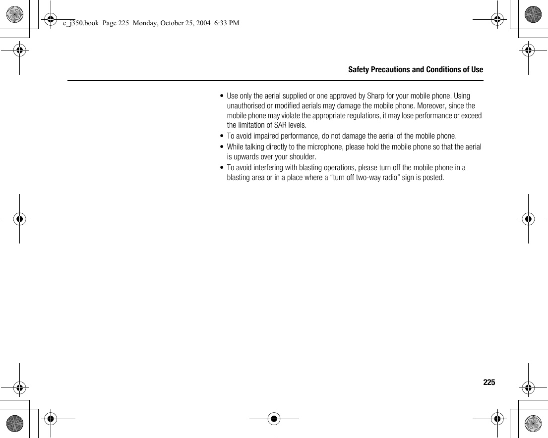 225Safety Precautions and Conditions of Use• Use only the aerial supplied or one approved by Sharp for your mobile phone. Using unauthorised or modified aerials may damage the mobile phone. Moreover, since the mobile phone may violate the appropriate regulations, it may lose performance or exceed the limitation of SAR levels.• To avoid impaired performance, do not damage the aerial of the mobile phone.• While talking directly to the microphone, please hold the mobile phone so that the aerial is upwards over your shoulder.• To avoid interfering with blasting operations, please turn off the mobile phone in a blasting area or in a place where a “turn off two-way radio” sign is posted.e_j350.book  Page 225  Monday, October 25, 2004  6:33 PM