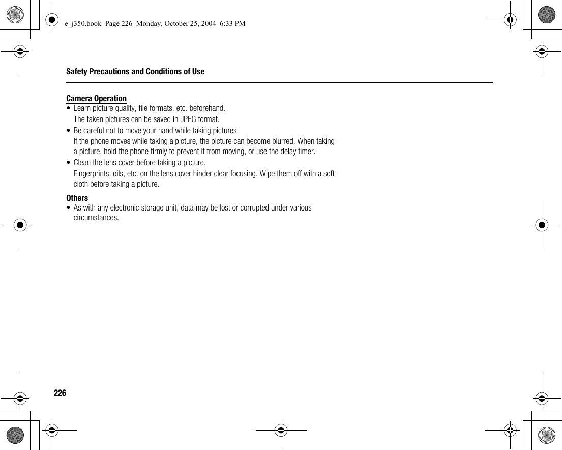 226Safety Precautions and Conditions of UseCamera Operation• Learn picture quality, file formats, etc. beforehand.The taken pictures can be saved in JPEG format.• Be careful not to move your hand while taking pictures.If the phone moves while taking a picture, the picture can become blurred. When taking a picture, hold the phone firmly to prevent it from moving, or use the delay timer.• Clean the lens cover before taking a picture.Fingerprints, oils, etc. on the lens cover hinder clear focusing. Wipe them off with a soft cloth before taking a picture.Others• As with any electronic storage unit, data may be lost or corrupted under various circumstances.e_j350.book  Page 226  Monday, October 25, 2004  6:33 PM
