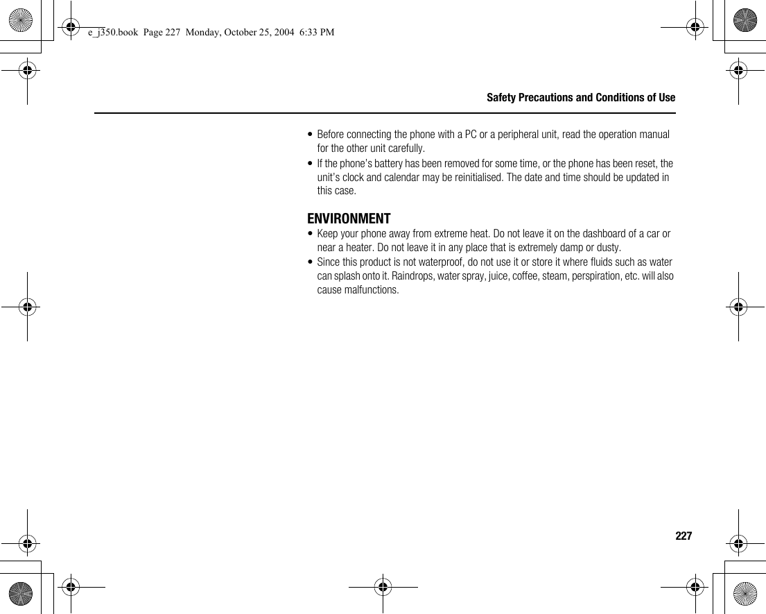 227Safety Precautions and Conditions of Use• Before connecting the phone with a PC or a peripheral unit, read the operation manual for the other unit carefully.• If the phone’s battery has been removed for some time, or the phone has been reset, the unit’s clock and calendar may be reinitialised. The date and time should be updated in this case.ENVIRONMENT• Keep your phone away from extreme heat. Do not leave it on the dashboard of a car or near a heater. Do not leave it in any place that is extremely damp or dusty.• Since this product is not waterproof, do not use it or store it where fluids such as water can splash onto it. Raindrops, water spray, juice, coffee, steam, perspiration, etc. will also cause malfunctions.e_j350.book  Page 227  Monday, October 25, 2004  6:33 PM