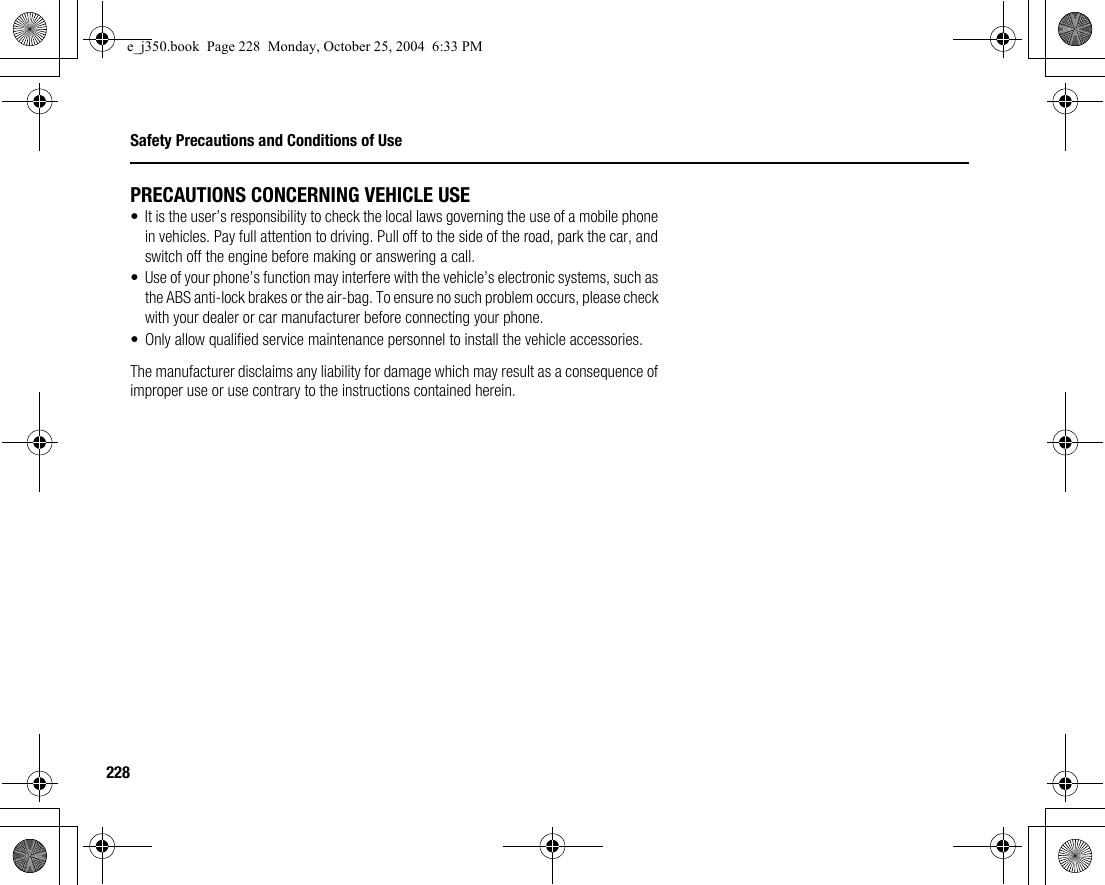 228Safety Precautions and Conditions of UsePRECAUTIONS CONCERNING VEHICLE USE• It is the user’s responsibility to check the local laws governing the use of a mobile phone in vehicles. Pay full attention to driving. Pull off to the side of the road, park the car, and switch off the engine before making or answering a call.• Use of your phone’s function may interfere with the vehicle’s electronic systems, such as the ABS anti-lock brakes or the air-bag. To ensure no such problem occurs, please check with your dealer or car manufacturer before connecting your phone.• Only allow qualified service maintenance personnel to install the vehicle accessories.The manufacturer disclaims any liability for damage which may result as a consequence of improper use or use contrary to the instructions contained herein.e_j350.book  Page 228  Monday, October 25, 2004  6:33 PM