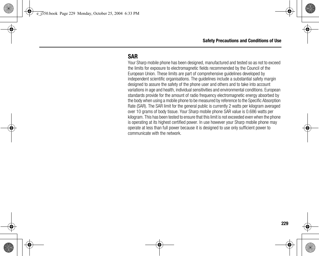 229Safety Precautions and Conditions of UseSARYour Sharp mobile phone has been designed, manufactured and tested so as not to exceed the limits for exposure to electromagnetic fields recommended by the Council of the European Union. These limits are part of comprehensive guidelines developed by independent scientific organisations. The guidelines include a substantial safety margin designed to assure the safety of the phone user and others and to take into account variations in age and health, individual sensitivities and environmental conditions. European standards provide for the amount of radio frequency electromagnetic energy absorbed by the body when using a mobile phone to be measured by reference to the Specific Absorption Rate (SAR). The SAR limit for the general public is currently 2 watts per kilogram averaged over 10 grams of body tissue. Your Sharp mobile phone SAR value is 0.686 watts per kilogram. This has been tested to ensure that this limit is not exceeded even when the phone is operating at its highest certified power. In use however your Sharp mobile phone may operate at less than full power because it is designed to use only sufficient power to communicate with the network.e_j350.book  Page 229  Monday, October 25, 2004  6:33 PM