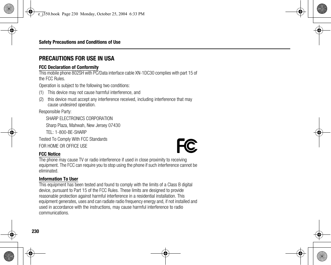 230Safety Precautions and Conditions of UsePRECAUTIONS FOR USE IN USAFCC Declaration of ConformityThis mobile phone 802SH with PC/Data interface cable XN-1DC30 complies with part 15 of the FCC Rules.Operation is subject to the following two conditions:(1) This device may not cause harmful interference, and(2) this device must accept any interference received, including interference that may cause undesired operation.Responsible Party:SHARP ELECTRONICS CORPORATIONSharp Plaza, Mahwah, New Jersey 07430TEL: 1-800-BE-SHARPTested To Comply With FCC StandardsFOR HOME OR OFFICE USEFCC NoticeThe phone may cause TV or radio interference if used in close proximity to receiving equipment. The FCC can require you to stop using the phone if such interference cannot be eliminated.Information To UserThis equipment has been tested and found to comply with the limits of a Class B digital device, pursuant to Part 15 of the FCC Rules. These limits are designed to provide reasonable protection against harmful interference in a residential installation. This equipment generates, uses and can radiate radio frequency energy and, if not installed and used in accordance with the instructions, may cause harmful interference to radio communications.e_j350.book  Page 230  Monday, October 25, 2004  6:33 PM