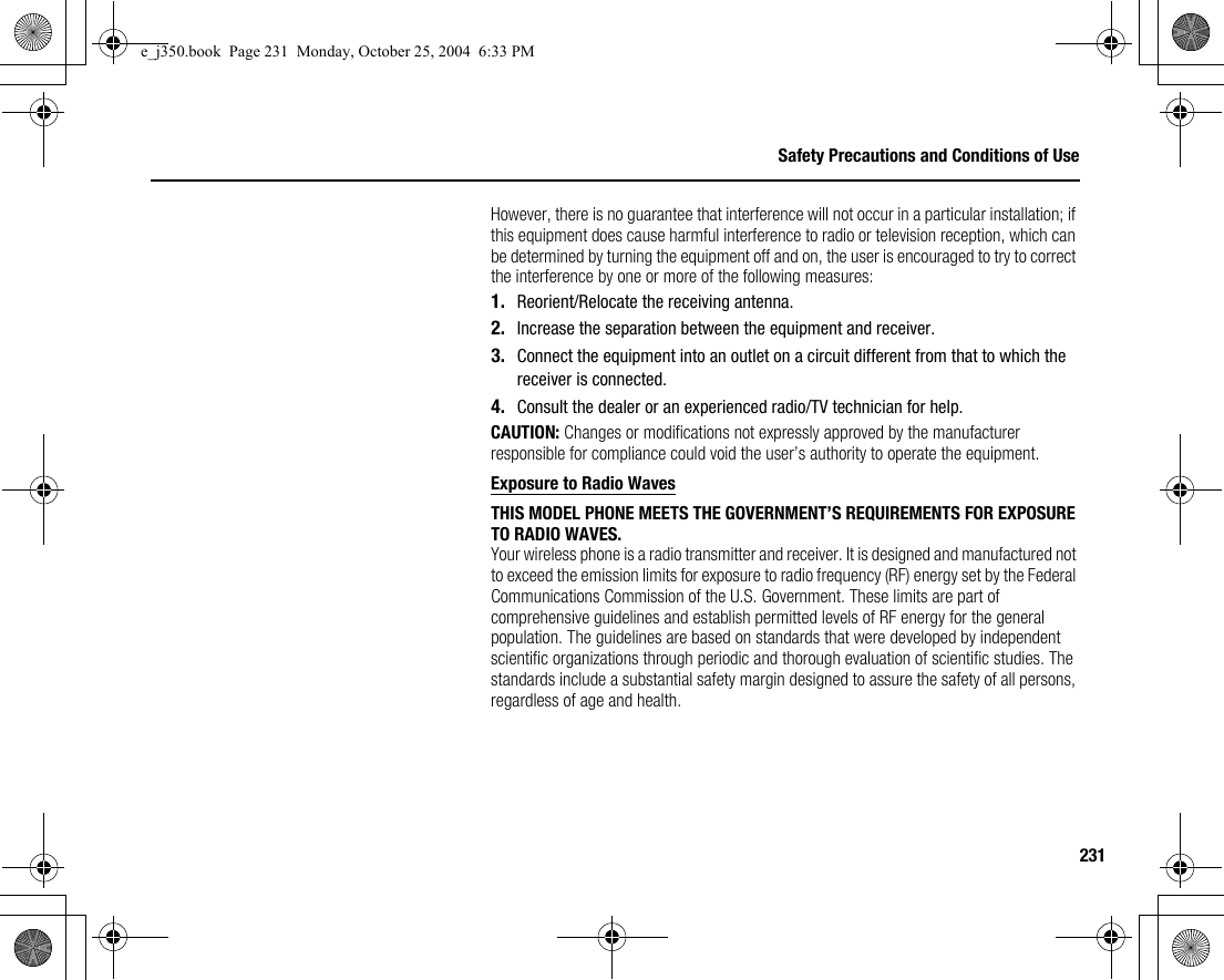 231Safety Precautions and Conditions of UseHowever, there is no guarantee that interference will not occur in a particular installation; if this equipment does cause harmful interference to radio or television reception, which can be determined by turning the equipment off and on, the user is encouraged to try to correct the interference by one or more of the following measures:1. Reorient/Relocate the receiving antenna.2. Increase the separation between the equipment and receiver.3. Connect the equipment into an outlet on a circuit different from that to which the receiver is connected.4. Consult the dealer or an experienced radio/TV technician for help.CAUTION: Changes or modifications not expressly approved by the manufacturer responsible for compliance could void the user’s authority to operate the equipment.Exposure to Radio WavesTHIS MODEL PHONE MEETS THE GOVERNMENT’S REQUIREMENTS FOR EXPOSURE TO RADIO WAVES.Your wireless phone is a radio transmitter and receiver. It is designed and manufactured not to exceed the emission limits for exposure to radio frequency (RF) energy set by the Federal Communications Commission of the U.S. Government. These limits are part of comprehensive guidelines and establish permitted levels of RF energy for the general population. The guidelines are based on standards that were developed by independent scientific organizations through periodic and thorough evaluation of scientific studies. The standards include a substantial safety margin designed to assure the safety of all persons, regardless of age and health.e_j350.book  Page 231  Monday, October 25, 2004  6:33 PM