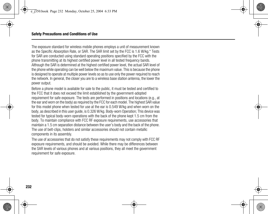 232Safety Precautions and Conditions of UseThe exposure standard for wireless mobile phones employs a unit of measurement known as the Specific Absorption Rate, or SAR. The SAR limit set by the FCC is 1.6 W/kg.* Tests for SAR are conducted using standard operating positions specified by the FCC with the phone transmitting at its highest certified power level in all tested frequency bands. Although the SAR is determined at the highest certified power level, the actual SAR level of the phone while operating can be well below the maximum value. This is because the phone is designed to operate at multiple power levels so as to use only the power required to reach the network. In general, the closer you are to a wireless base station antenna, the lower the power output.Before a phone model is available for sale to the public, it must be tested and certified to the FCC that it does not exceed the limit established by the government-adopted requirement for safe exposure. The tests are performed in positions and locations (e.g., at the ear and worn on the body) as required by the FCC for each model. The highest SAR value for this model phone when tested for use at the ear is 0.549 W/kg and when worn on the body, as described in this user guide, is 0.326 W/kg. Body-worn Operation; This device was tested for typical body-worn operations with the back of the phone kept 1.5 cm from the body. To maintain compliance with FCC RF exposure requirements, use accessories that maintain a 1.5 cm separation distance between the user’s body and the back of the phone. The use of belt-clips, holsters and similar accessories should not contain metallic components in its assembly.The use of accessories that do not satisfy these requirements may not comply with FCC RF exposure requirements, and should be avoided. While there may be differences between the SAR levels of various phones and at various positions, they all meet the government requirement for safe exposure.e_j350.book  Page 232  Monday, October 25, 2004  6:33 PM