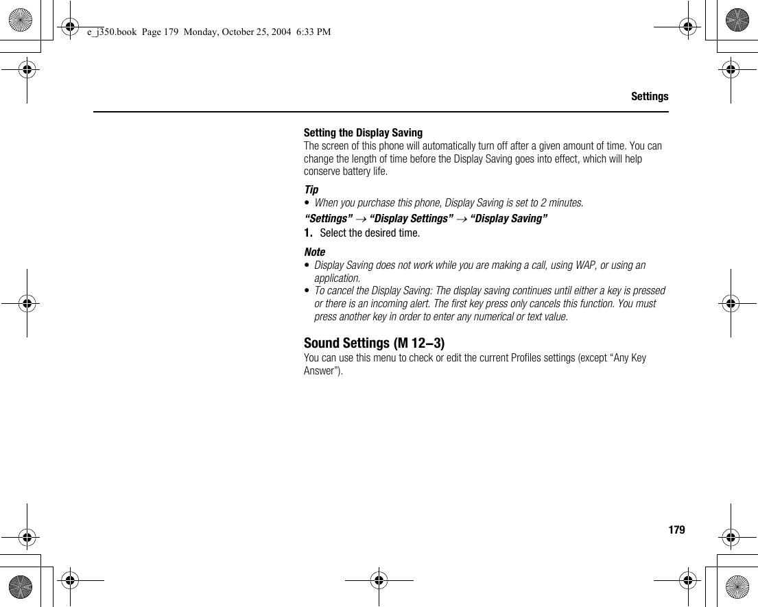 179SettingsSetting the Display SavingThe screen of this phone will automatically turn off after a given amount of time. You can change the length of time before the Display Saving goes into effect, which will help conserve battery life.Tip•When you purchase this phone, Display Saving is set to 2 minutes.“Settings” → “Display Settings” → “Display Saving”1. Select the desired time.Note•Display Saving does not work while you are making a call, using WAP, or using an application.•To cancel the Display Saving: The display saving continues until either a key is pressed or there is an incoming alert. The first key press only cancels this function. You must press another key in order to enter any numerical or text value.Sound SettingsYou can use this menu to check or edit the current Profiles settings (except “Any Key Answer”). (M 12-3)e_j350.book  Page 179  Monday, October 25, 2004  6:33 PM